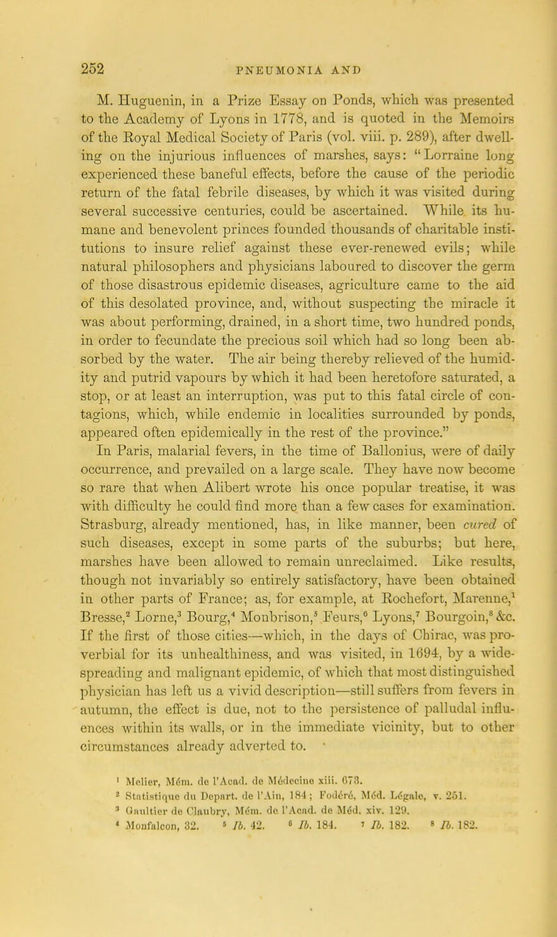M. Huguenin, in a Prize Essay on Ponds, which was presented to the Academy of Lyons in 1778, and is quoted in the Memoirs of the Eoyal Medical Society of Paris (vol. viii. p. 289), after dwell- ing on the injurious influences of marshes, says: Lorraine long experienced these baneful effects, before the cause of the periodic return of the fatal febrile diseases, by which it was visited during several successive centuries, could be ascertained. While its hu- mane and benevolent princes founded thousands of charitable insti- tutions to insure relief against these ever-renewed evils; while natural philosophers and physicians laboured to discover the germ of those disastrous epidemic diseases, agriculture came to the aid of this desolated province, and, without suspecting the miracle it was about performing, drained, in a short time, two hundred ponds, in order to fecundate the precious soil which had so long been ab- sorbed by the water. The air being thereby relieved of the humid- ity and putrid vapours by which it had been heretofore saturated, a stop, or at least an interruption, was put to this fatal circle of con- tagions, which, while endemic in localities surrounded by ponds, appeared often epidemically in the rest of the province. In Paris, malarial fevers, in the time of Ballonius, were of daily occurrence, and prevailed on a large scale. They have now become so rare that when Alibert wrote his once popular treatise, it was with difficulty he could find more than a few cases for examination. Strasburg, already mentioned, has, in like manner, been cured of such diseases, except in some parts of the suburbs; but here, marshes have been allowed to remain unreclaimed. Like results, though not invariably so entirely satisfactory, have been obtained in other parts of France; as, for example, at Kochefort, Marenne,1 Bresse,2 Lome,3 Bourg,4 Monbrison,5 Feurs,6 Lyons,7 Bourgoin,8 &c. If the first of those cities—which, in the days of Chirac, was pro- verbial for its unhealthiness, and was visited, in 1694, by a wide- spreading and malignant epidemic, of which that most distinguished physician has left us a vivid description—still suffers from fevers in autumn, the effect is due, not to the persistence of palludal influ- ences within its walls, or in the immediate vicinity, but to other circumstances already adverted to. ' 1 Melier, Mdm. de l'Acail. <lc Medecino xiii. 073. 2 Stntistiquc du Dcpnrt. de l'Ain, 184; Fodcre, Mdd. Legale, v. 251. s Gnultier de Claubry, Mdm. de l'Acnd. de M<5d. xiv. 129. * Monfalcon, 32. 5 lb. 42. 8 lb. 184. » lb. 182. 8 lb. 182.