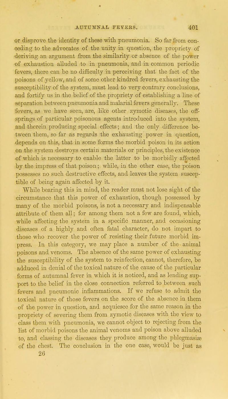or disprove the identity of these with pneumonia. So far from con- ceding to the advocates of the nnity in question, the propriety of deriving an argument from the similarity or absence of the power of exhaustion alluded to in pneumonia, and in common periodic fevers, there can be no difficulty in perceiving that the fact of the poisons of yellow, and of some other kindred fevers, exhausting the susceptibility of the system, must lead to very contrary conclusions, and fortify us in the belief of the propriety of establishing a line of separation between pneumonia and malarial fevers generally. These fevers, as we have seen, are, like other zymotic diseases, the off- springs of particular poisonous agents introduced into the system, and therein producing special effects; and the only difference be- tween them, so far as regards the exhausting power in question, depends on this, that in some forms the morbid poison in its action on the system destroys certain materials or principles, the existence of which is necessary to enable the latter to be morbidly affected by the impress of that poison; while, in the other case, the poison possesses no such destructive effects, and leaves the system suscep- tible of being again affected by it. While bearing this in mind, the reader must not lose sight of the circumstance that this power of exhaustion, though possessed by many of the morbid poisons, is not a necessary and indispensable attribute of them all; for among them not a few are found, which, while affecting the system in a specific manner, and occasioning diseases of a highly and often fatal character, do not impart to those who recover the power of resisting their future morbid im- press. In this category, we may place a number of the animal poisons and venoms. The absence of the same power of exhausting the susceptibility of the system to reinfection, cannot, therefore, be adduced in denial of the toxical nature of the cause of the particular forms of autumnal fever in which it is noticed, and as lending sup- port to the belief in the close connection referred to between such fevers and pneumonic inflammations. If we refuse to admit the toxical nature of those fevers on the score of the absence in them of the power in question, and acquiesce for the same reason in the propriety of severing them from zymotic diseases with the view to class them with pneumonia, we cannot object to rejecting from the list of morbid poisons the animal venoms and poison above alluded to, and classing the diseases they produce among the phlegmasia of the chest. The conclusion in the one case, would be just as 26