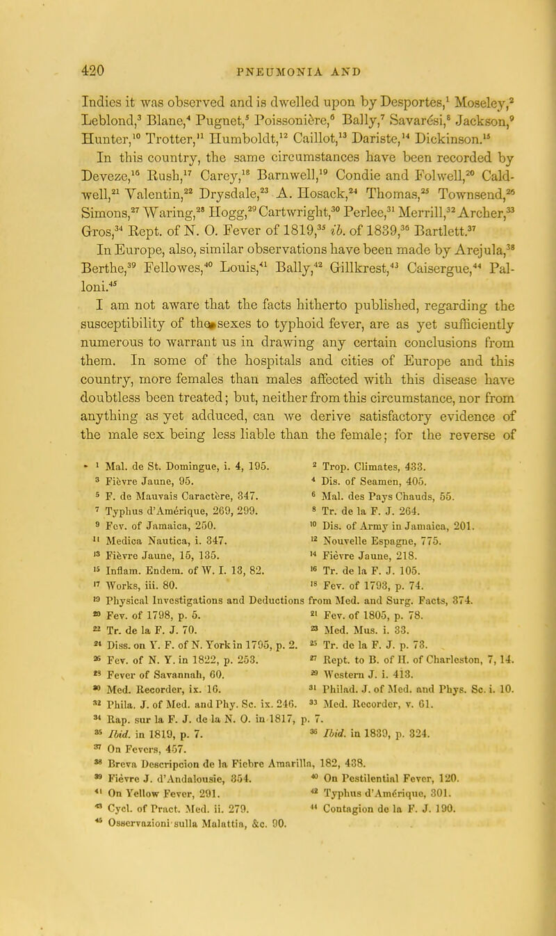 Indies it was observed and is dwelled upon by Desportes,1 Moseley,2 Leblond,3 Blane,4 Pugnet,5 Poissoniere,6 Bally,7 Savardsi,8 Jackson,9 Hunter,10 Trotter,11 Humboldt,12 Caillot,13 Dariste,14 Dickinson.15 In this country, the same circumstances have been recorded by Deveze,16 Push,17 Carey,18 Barnwell,19 Condie and Folwell,20 Cald- well,21 Valentin,22 Drysdale,23 A. Hosack,24 Thomas,25 Townsend,29 Simons,27 Waring,28 Hogg,29 Cartwright,30 Perlee,31 Merrill,32 Archer,33 Gros,34 Pept. of N. 0. Fever of 1819,3S ib. of 1889,36 Bartlett.37 In Europe, also, similar observations have been made by Arejula,38 Berthe,39 Fellowes,40 Louis,41 Bally,42 Grillkrest,43 Caisergue,44 Pal- loni.45 I am not aware that the facts hitherto published, regarding the susceptibility of the# sexes to typhoid fever, are as yet sufficiently numerous to warrant us in drawing any certain conclusions from them. In some of the hospitals and cities of Europe and this country, more females than males affected with this disease have doubtless been treated; but, neither from this circumstance, nor from anything as yet adduced, can we derive satisfactory evidence of the male sex being less liable than the female; for the reverse of * 1 Mai. de St. Domingue, i. 4, 195. 2 Trop. Climates, 433. 3 Fievre Jaune, 95. 4 Dis. of Seamen, 405. 5 F. de Mauvais Caractere, 347. 6 Mai. des Pays Chauds, 55. 7 Typhus d'Amerique, 269, 299. 8 Tr. de la F. J. 264. 9 Fcv. of Jamaica, 250. 10 Dis. of Army in Jamaica, 201. II Medica Nautica, i. 347. 12 Nouvelle Espagne, 775. 13 Fievre Jaune, 15, 135. 14 Fievre Jaune, 218. '5 Inflam. Endem. of W. I. 13, 82. 16 Tr. de la F. J. 105. « Works, iii. 80. '« Fev. of 1793, p. 74. 19 Physical Investigations and Deductions from Med. and Surg. Facts, 874 » Fev. of 1798, p. 5. 21 Fev. of 1805, p. 78. 22 Tr. de la F. J. 70. 23 Med. Mus. i. 33. 21 Diss, on Y. F. of N. York in 1795, p. 2. 23 Tr. de la F. J. p. 73. 25 Fev. of N. Y. in 1822, p. 253. 27 Rept. to B. of H. of Charleston, 7,U. 29 Fever of Savannah, 60. 29 Western J. i. 413. 30 Med. Recorder, ix. 16. 31 Philad. J. of Med. and Phys. Sc. i. 10. *2 Phila. J. of Med. and Phy. Sc. ix. 246. 33 Med. Recorder, v. 61. 34 Rap. sur la F. J. de la N. 0. in 1817, p. 7. 35 Ibid, in 1819, p. 7. 36 Ibid, in 1839, p. 324 37 On Fevers, 457. 38 Breva Descripcion de la Ficbrc Amnrilln, 182, 438. • Fievre J. d'Andalousie, 354. 40 On Pestilential Fever, 120. 41 On Yellow Fever, 291. <2 Typhus d'Amdrique, 301. 43 Cycl. of Pract. Med. ii. 279. 14 Contagion de la F. J. 190. 44 Osscrvazioni sulla Malattia, &c. 90.