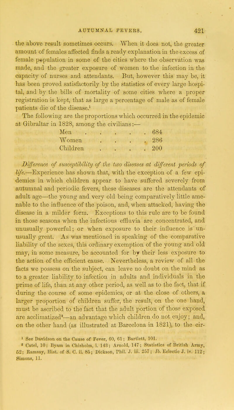 the above result sometimes occurs. When it does not, the greater amount of females affected finds a ready explanation in the excess of female pepulation in some of the cities where the observation was made, and the greater exposure of women to the infection in the capacity of nurses and attendants. But, however this may be, it has been proved satisfactorily by the statistics of every large hospi- tal, and by the bills of mortality of some cities where a proper registration is kept, that as large a percentage of male as of female patients die of the disease.1 The following are the proportions which occurred in the epidemic at Gibraltar in 1828, among the civilians:— Men . ... .684 Women . . . .286 Children . . . .200 Difference of susceptibility of the two diseases at different periods of life.—Experience has shown that, with the exception of a few epi- demics in which children appear to have suffered severely from autumnal and periodic fevers, these diseases are the attendants of adult age—the young and very old being comparatively little ame- nable to the influence of the poison, and, when attacked, having the disease in a milder form. Exceptions to this rule are to be found in those seasons when the infectious effluvia are concentrated, and unusually powerful; or when exposure to their influence is'un- usually great. As was mentioned in speaking of the comparative liability of the sexes, this ordinary exemption of the young and old may, in some measure, be accounted. for by their less exposure to the action of the efficient cause. Nevertheless, a review of all the facts we possess on the subject, can leave no doubt on the mind as to a greater liability to infection in adults and individuals in the prime of life, than at any other period, as well as to the fact, that if during the course of some epidemics, or at the close of others, a larger proportion of children suffer, the result, on the one hand, must be ascribed to the fact that the adult portion of those exposed are acclimatized2—an advantage which children do not enjoy; and, on the other hand (as illustrated at Barcelona in 1821), to the cir- 1 Sec Davidson on the Cause of Fever, GO, 01: Bartlctt, 101. 2 Cntel, 10: Byam in Chisholm, i. 143; Arnold, 147; Statistics of British Army, 52; Ramsay, Hist, of S. C. ii. 85; Dickson, Thil. J. iii. 257; lb. Eclectic J. iv. 112; Simons, 11.
