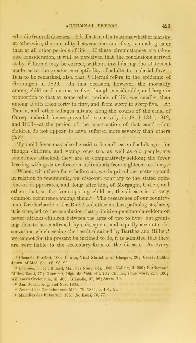 who die from all diseases. 2d. That in all situations,whether marshy or otherwise, the mortality between one and five, is much greater than at all other periods of life. If these circumstances are taken into consideration, it will be perceived that the conclusions arrived at by Villerme may be correct, without invalidating the statement made as to the greater susceptibility of adults to malarial fevers. It is to be remarked, also, that Villerme' refers to the epidemic of Groningen in 1826. On this occasion, however, the mortality among children from one to five, though considerable, and large in uroportion to that at some other periods of life, was smaller than among adults from forty to fifty, and from sixty to sixty-five. At Pantin, and other villages situate along the course of the canal of Ourcq, malarial fevers prevailed extensively in 1810, 1811, 1812, and 1813—at the period of the construction of that canal;—but children do not appear to have suffered more severely than others (352). Typhoid fever may also be said to be a disease of adult age; for though children, and young ones too, as well as old people, are sometimes attacked, they are so comparatively seldom; the fever bearing with greater force on individuals from eighteen to thirty.1 When, with these facts before us, we inquire how matters stand in relation to pneumonia, we discover, contrary to the stated opin- ions of Hippocrates, and, long after him, of Morgagni, Cullen, and others, that, so far from sparing children, the disease is of very common occurrence among them.2 The researches of our country- man, Dr. Gerhard,3 of Dr. Eufz,4 and other modern pathologists, have, it is true, led to the conclusion that primitive pneumonia seldom or never attacks children between the ages of two to five ;• but grant- ing this to be confirmed by subsequent and equally accurate ob- servation, which, seeing the result obtained by Barthez and Rilliet,5 we cannot for the present be inclined to do, it is admitted that they are very liable to the secondary form of the disease. At every 1 Chomel; Bartlctt, 100; Cowan, Vital Statistics of Glasgow, 20; Geary, Dublin Journ. of Med. Sci. xii. 98, 99. 2 Lncnncc, i. 547; Billard, Mai. des Nouv. n&3, 1833; Valleix, ii. 250; Bartbez and Rilliet, Essai, 77; Guerscnt, Diet, de Mcd. viii. 76; Chomel, same work, xxv. 1G0; Williams's Cyclopedia, iii. 406 ; Grissolle, 97, 98; Swctt, 79. 8 Am. Journ. Aug. and Nov. 1834. * Journnl des Connnissanccs Med. Ch. 1834, p. 101, &c. * Maladies des Eufants, i. 108; lb. Essai, 76, 77.