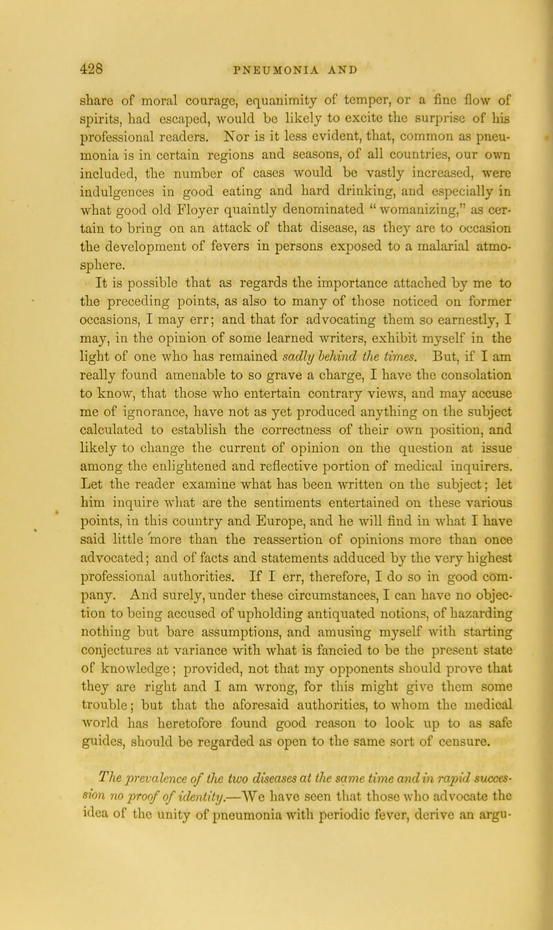 share of moral courage, equanimity of temper, or a fine flow of spirits, had escaped, would be likely to excite the surprise of his professional readers. Nor is it less evident, that, common as pneu- monia is in certain regions and seasons, of all countries, our own included, the number of cases would be vastly increased, were indulgences in good eating and hard drinking, and especially in what good old Floyer quaintly denominated  womanizing, as cer- tain to bring on an attack of that disease, as they are to occasion the development of fevers in persons exposed to a malarial atmo- sphere. It is possible that as regards the importance attached by me to the preceding points, as also to many of those noticed on former occasions, I may err; and that for advocating them so earnestly, I may, in the opinion of some learned writers, exhibit myself in the light of one who has remained sadly behind the times. But, if I am really found amenable to so grave a charge, I have the consolation to know, that those who entertain contrary views, and may accuse me of ignorance, have not as yet produced anything on the subject calculated to establish the correctness of their own position, and likely to change the current of opinion on the question at issue among the enlightened and reflective portion of medical inquirers. Let the reader examine what has been written on the subject; let him inquire what are the sentiments entertained on these various points, in this country and Europe, and he will find in what I have said little more than the reassertion of opinions more than once advocated; and of facts and statements adduced by the very highest professional authorities. If I err, therefore, I do so in good com- pany. And surely, under these circumstances, I can have no objec- tion to being accused of upholding antiquated notions, of hazarding nothing but bare assumptions, and amusing myself with starting conjectures at variance with what is fancied to be the present state of knowledge; provided, not that my opponents should prove that they are right and I am wrong, for this might give them some trouble; but that the aforesaid authorities, to whom the medical world has heretofore found good reason to look up to as safe guides, should be regarded as open to the same sort of censure. The prevalence of the two diseases at the same time and in rapid succes- sion no proof of identity.—We have seen that those who advocate the idea of the unity of pneumonia with periodic fever, derive an argu-