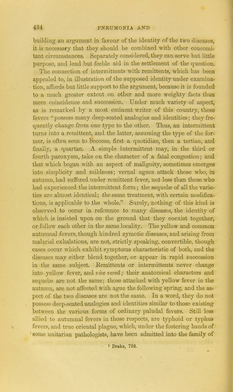building an argument in favour of the identity of the two diseases, it is necessary that they should be combined with other concomi- tant circumstances. Separately considered, they can serve but little purpose, and lend but feeble aid in the settlement of the question. The connection of intermittents with remittents, which has been appealed to, in illustration of the supposed identity under examina- tion, affords but little support to the argument, because it is founded to a much greater extent on other and more weighty facts than mere coincidence and succession. Under much variety of aspect, as is remarked by a most eminent writer of this country, these fevers possess many deep-seated analogies and identities; they fre- quently change from one type to the other. Thus, an intermittent turns into a remittent, and the latter, assuming the type of the for- mer, is often seen to become, first a quotidian, then a tertian, and finally, a quartan. A simple intermittent may, in the third or fourth paroxysm, take on the character of a fatal congestion; and that which began with an aspect of malignity, sometimes emerges into simplicity and mildness; vernal agues attack those who, in autumn, had suffered under remittent fever, not less than those who had experienced the intermittent form; the sequelae of all the varie- ties are almost identical; the same treatment, with certain modifica- tions, is applicable to the whole. Surely, nothing of this kind is observed to occur in reference to many diseases, the identity of which is insisted upon on the ground that they coexist together, or follow each other in the same locality. The yellow and common autumnal fevers, though kindred zymotic diseases, and arising from malarial exhalations, are not, strictly speaking, convertible, though cases occur which exhibit symptoms characteristic of both, and the diseases may either blend together, or appear in rapid succession in the same subject. Remittents or intermittents never change into yellow fever, and vice versd; their anatomical characters and sequelae are not the same; those attacked with yellow fever in the autumn, are not affected with ague the following spring, and the as- pect of the two diseases are not the same. In a word, they do not possess deep-seated analogies and identities similar to those existing between the various forms of ordinary paludal fevers. Still less allied to autumnal fevers in those respects, are typhoid or typhus fevers, and true oriental plague, which, under the fostering hands of ' some unitarian pathologists, have been admitted into the family of 1 Drake, 704.