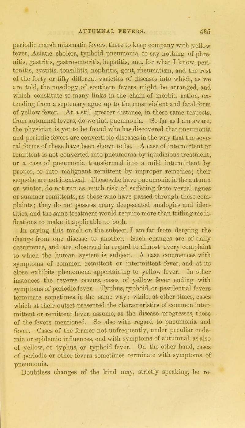 periodic marsh miasmatic fevers, there to keep company with yellow fever, Asiatic cholera, typhoid pneumonia, to say nothing of phre- nitis, gastritis, gastro-enteritis, hepatitis, and, for what I know, peri- tonitis, cystitis, tonsillitis, nephritis, gout, rheumatism, and the rest of the forty or fifty different varieties of diseases into which, as we are told, the nosology of southern fevers might be arranged, and which constitute so many links in the chain of morbid action, ex- tending from a septenary ague up to the most violent and fatal form of yellow fever. At a still greater distance, in these same respects, from autumnal fevers, do we find pneumonia. So far as I am aware, the physician is yet to be found who has discovered that pneumonia and periodic fevers are convertible diseases in the way that the seve- ral forms of these have been shown to be. A case of intermittent or remittent is not converted into pneumonia by injudicious treatment, or a case of pneumonia transformed into a mild intermittent by proper, or into malignant remittent by improper remedies; their sequelte are not identical. Those who have pneumonia in the autumn or winter, do not run as much risk of suffering from vernal agues or summer remittents, as those who have passed through these com- plaints ; they do not possess many deep-seated analogies and iden- tities, and the same treatment would require more than trifling modi- fications to make it applicable to both. In saying this much on the subject, I am far from denying the change from one disease to another. Such changes are of daily occurrence, and are observed in regard to almost every complaint to which the human system is subject. A case commences with symptoms of common remittent or intermittent fever, and at its close exhibits phenomena appertaining to yellow fever. In other instances the reverse occurs, cases of yellow fever ending with symptoms of periodic fever. Typhus, typhoid, or pestilential fevers terminate sometimes in the same way; while, at other times, cases which at their outset presented the characteristics of common inter- mittent or remittent fever, assume, as the disease progresses, those of the fevers mentioned. So also with regard to pneumonia and fever. Cases of the former not unfrequently, under peculiar ende- mic or epidemic influences, end with symptoms of autumnal, as also of yellow, or typhus, or typhoid fever. On the other hand, cases of periodic or other fevers sometimes terminate with symptoms of pneumonia. Doubtless changes of the kind may, strictly speaking, be rc-
