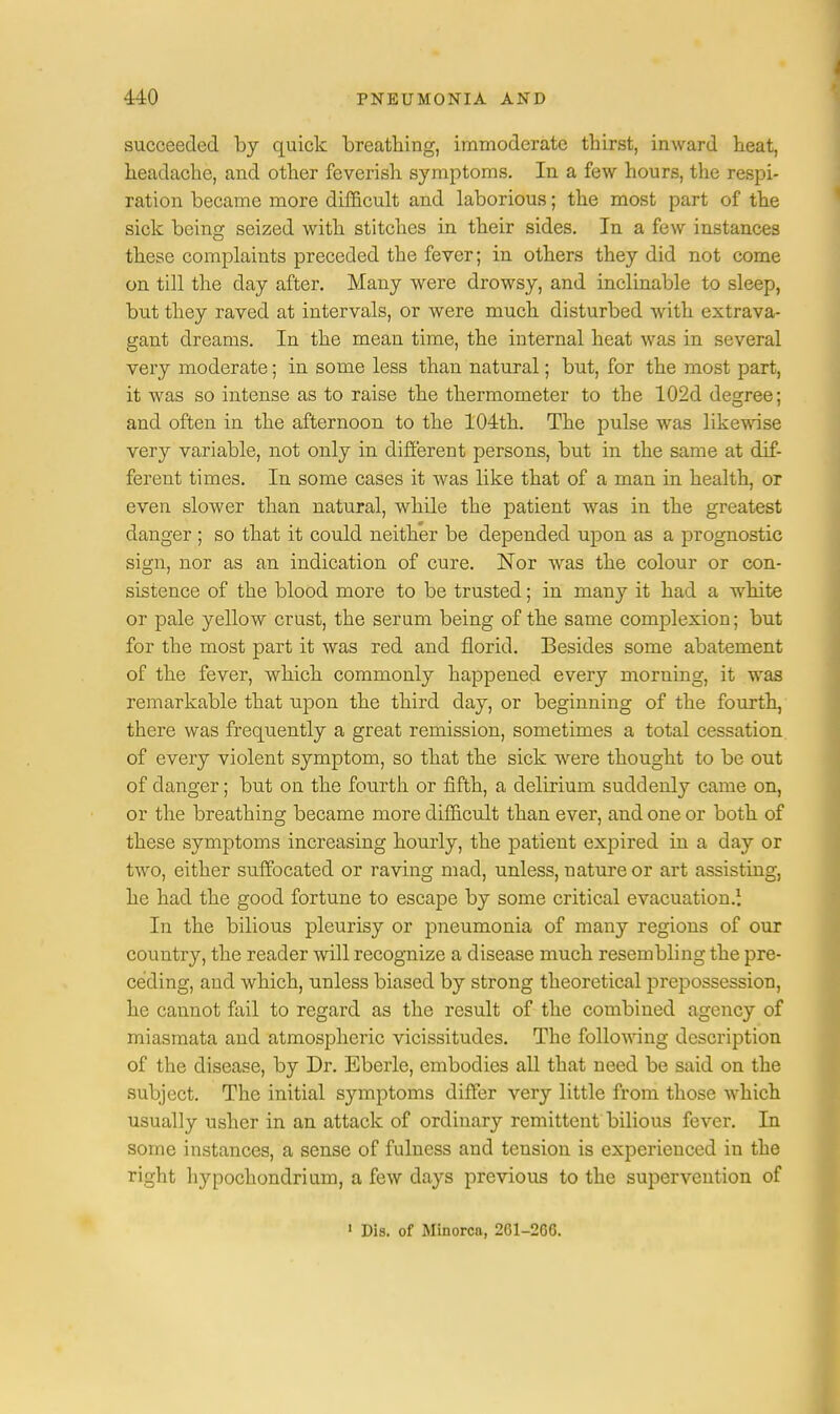 succeeded by quick breathing, immoderate tbirst, inward beat, beadacbe, and other feverish symptoms. In a few hours, the respi- ration became more difficult and laborious; the most part of the sick beinor seized with stitches in their sides. In a few instances these complaints preceded the fever; in others they did not come on till the day after. Many were drowsy, and inclinable to sleep, but they raved at intervals, or were much disturbed with extrava- gant dreams. In the mean time, the internal heat was in several very moderate; in some less than natural; but, for the most part, it was so intense as to raise the thermometer to the 102d degree; and often in the afternoon to the 104th. The pulse was likewise very variable, not only in different persons, but in the same at dif- ferent times. In some cases it was like that of a man in health, or even slower than natural, while the patient was in the greatest danger ; so that it could neither be depended upon as a prognostic sign, nor as an indication of cure. Nor was the colour or con- sistence of the blood more to be trusted; in many it had a white or pale yellow crust, the serum being of the same complexion; but for the most part it was red and florid. Besides some abatement of the fever, which commonly happened every morning, it was remarkable that upon the third day, or beginning of the fourth, there was frequently a great remission, sometimes a total cessation of every violent symptom, so that the sick were thought to be out of danger; but on the fourth or fifth, a delirium suddenly came on, or the breathing became more difficult than ever, and one or both of these symptoms increasing hourly, the patient expired in a day or two, either suffocated or raving mad, unless, nature or art assisting, he had the good fortune to escape by some critical evacuation.I In the bilious pleurisy or pneumonia of many regions of our country, the reader will recognize a disease much resembling the pre- ceding, and which, unless biased by strong theoretical prepossession, he cannot fail to regard as the result of the combined agency of miasmata and atmospheric vicissitudes. The following description of the disease, by Dr. Eberle, embodies all that need be said on the subject. The initial symptoms differ very little from those which usually usher in an attack of ordinary remittent bilious fever. In some instances, a sense of fulness and tension is experienced in the right hypochondrium, a few days previous to the supervention of 1 Dis. of Minorca, 2G1-2GG.
