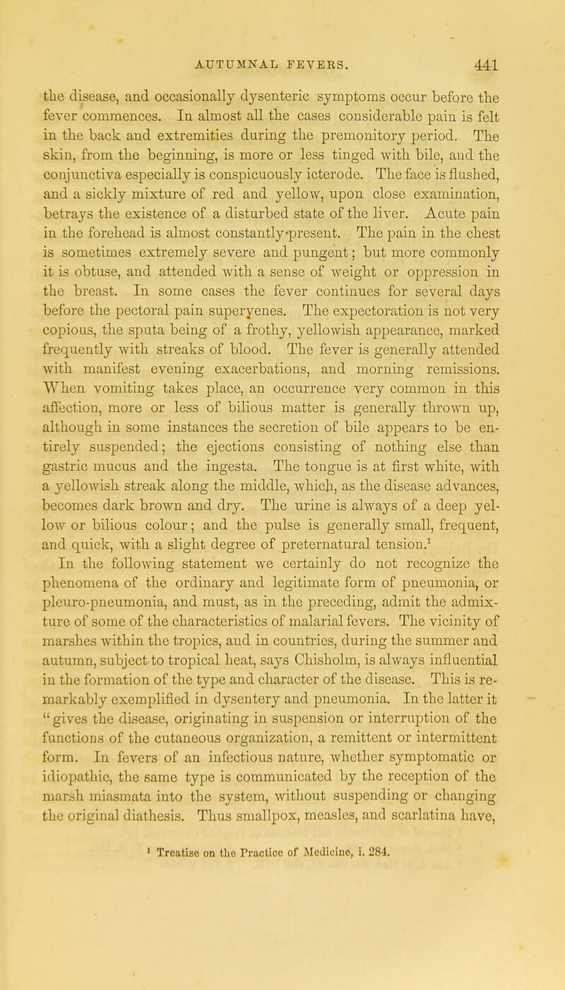 the disease, and occasionally dysenteric symptoms occur before the fever commences. In almost all the cases considerable pain is felt in the back and extremities during the premonitory period. The skin, from the beginning, is more or less tinged with bile, and the conjunctiva especially is conspicuously icterode. The face is flushed, and a sickly mixture of red and yellow, upon close examination, betrays the existence of a disturbed state of the liver. Acute pain in the forehead is almost constantly'present. The pain in the chest is sometimes extremely severe and pungent; but more commonly it is obtuse, and attended with a sense of weight or oppression in the breast. In some cases the fever continues for several days before the pectoral pain superyenes. The expectoration is not very copious, the sputa being of a frothy, yellowish appearance, marked frequently with streaks of blood. The fever is generally attended with manifest evening exacerbations, and morning remissions. When vomiting takes place, an occurrence very common in this affection, more or less of bilious matter is generally thrown up, although in some instances the secretion of bile appears to be en- tirely suspended; the ejections consisting of nothing else than gastric mucus and the ingesta. The tongue is at first white, with a yellowish streak along the middle, which, as the disease advances, becomes dark brown and dry. The urine is always of a deep yel- low or bilious colour; and the pulse is generally small, frequent, and quick, with a slight degree of preternatural tension.1 In the following statement we certainly do not recognize the phenomena of the ordinary and legitimate form of pneumonia, or pleuxo-pneumonia, and must, as in the preceding, admit the admix- ture of some of the characteristics of malarial fevers. The vicinity of marshes within the tropics, and in countries, during the summer and autumn, subject to tropical heat, says Chisholm, is always influential in the formation of the type and character of the disease. This is re- markably exemplified in dysentery and pneumonia. In the latter it  gives the disease, originating in suspension or interruption of the functions of the cutaneous organization, a remittent or intermittent form. In fevers of an infectious nature, whether symptomatic or idiopathic, the same type is communicated by the reception of the marsh miasmata into the system, without suspending or changing the original diathesis. Thus smallpox, measles, and scarlatina have, 1 Treatise on the Tractice of Medicine, i. 284.
