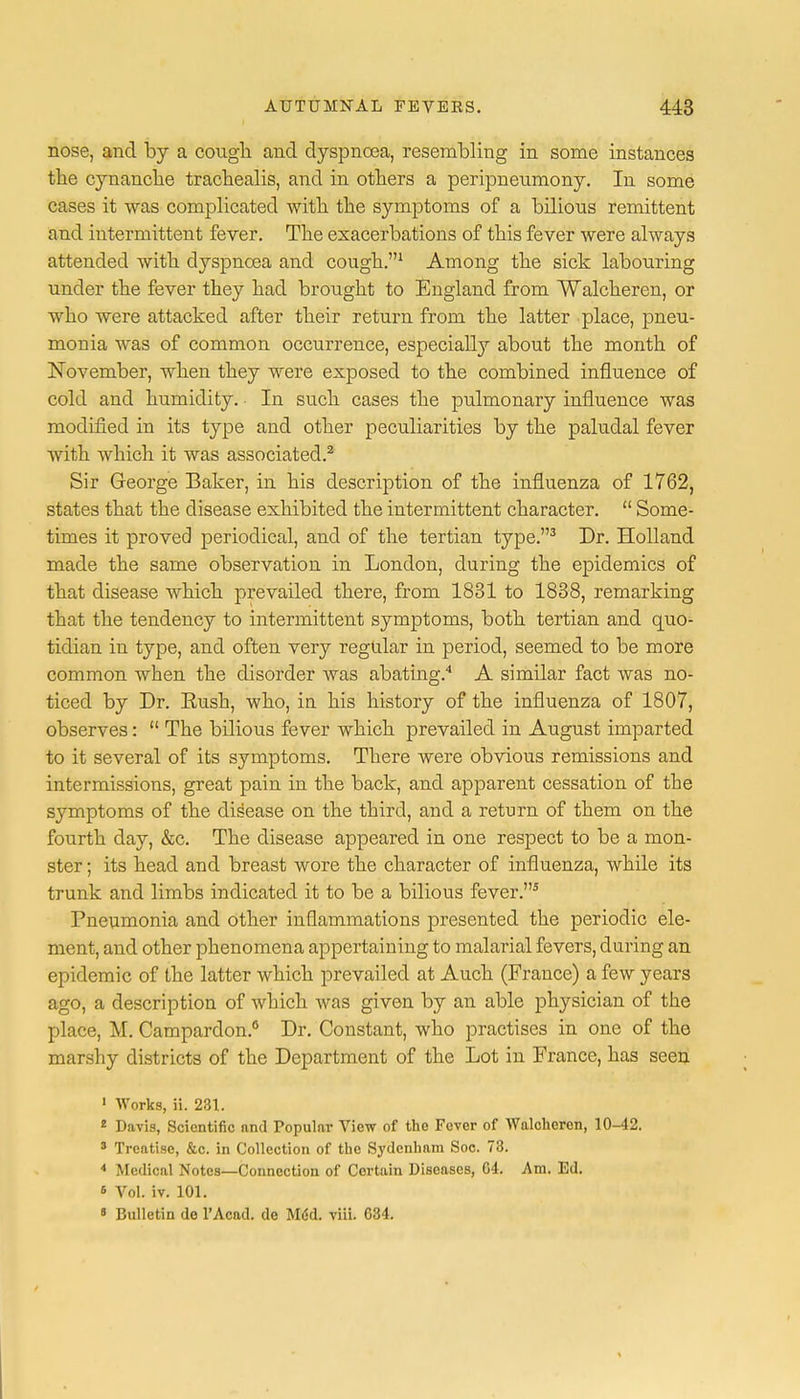 nose, and by a cough and dyspnoea, resembling in some instances the cynancbe trachealis, and in others a peripneumony. In some cases it was complicated with the symptoms of a bilious remittent and intermittent fever. The exacerbations of this fever were always attended with dyspnoea and cough.1 Among the sick labouring under the fever they had brought to England from Walcheren, or who were attacked after their return from the latter place, pneu- monia was of common occurrence, especially about the month of November, when they were exposed to the combined influence of cold and humidity. In such cases the pulmonary influence was modified in its type and other peculiarities by the paludal fever with which it was associated.2 Sir George Baker, in his description of the influenza of 1762, states that the disease exhibited the intermittent character.  Some- times it proved periodical, and of the tertian type.3 Dr. Holland made the same observation in London, during the epidemics of that disease which prevailed there, from 1831 to 1838, remarking that the tendency to intermittent symptoms, both tertian and quo- tidian in type, and often very regular in period, seemed to be more common when the disorder was abating.4 A similar fact was no- ticed by Dr. Eush, who, in his history of the influenza of 1807, observes:  The bilious fever which prevailed in August imparted to it several of its symptoms. There were obvious remissions and intermissions, great pain in the back, and apparent cessation of the symptoms of the disease on the third, and a return of them on the fourth day, &c. The disease appeared in one respect to be a mon- ster ; its head and breast wore the character of influenza, while its trunk and limbs indicated it to be a bilious fever.5 Pneumonia and other inflammations presented the periodic ele- ment, and other phenomena appertaining to malarial fevers, during an epidemic of the latter which prevailed at Auch (France) a few years ago, a description of which was given by an able physician of the place, M. Campardon.8 Dr. Constant, who practises in one of the marshy districts of the Department of the Lot in France, has seen 1 Works, ii. 231. * Davis, Scientific and Popular View of the Fever of Walchcren, 10-42. 3 Treatise, &c. in Collection of the Sydenham Soc. 78. 4 Medical Notes—Connection of Certain Diseases, 04. Am. Ed. s Vol. iv. 101. « Bulletin de l'Acad. de MM. viii. G34.