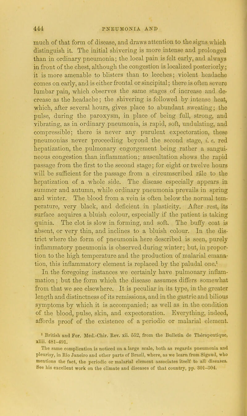 much of that form of disease, and draws attention to the signs which distinguish it. The initial shivering is more intense and prolonged than in ordinary pneumonia; the local pain is felt early, and always in front of the chest, although the congestion is localized posteriorly; it is more amenable to blisters than to leeches; violent headache comes on early, and is either frontal or sincipital; there is often severe lumbar pain, which observes the same stages of increase and de- crease as the headache; the shivering is followed by intense heat, which, after several hours, gives place to abundant sweating; the pulse, during the paroxysm, in place of being full, strong, and vibrating, as in ordinary pneumonia, is rapid, soft, undulating, and compressible; there is never any purulent expectoration, these pneumonias never proceeding beyond the second stage, i. e. red hepatization, the pulmonary engorgement being rather a sangui- neous congestion than inflammation; auscultation shows the rapid passage from the first to the second stage; for eight or twelve hours will be sufficient for the passage from a circumscribed rale to the hepatization of a whole side. The disease especially appears in summer and autumn, while ordinary pneumonia prevails in spring and winter. The blood from a vein is often below the normal tem- perature, very black, and deficient in plasticity. After rest, its surface acquires a bluish colour, especially if the patient is taking quinia. The clot is slow in forming, and soft. The buffy coat is absent, or very thin, and inclines to a bluish colour. In the dis- trict where the form of pneumonia here described is seen, purely inflammatory pneumonia is observed during winter; but, in propor- tion to the high temperature and the production of malarial emana- tion, this inflammatory element is replaced by the paludal one.1 In the foregoing instances we certainly have pulmonary inflam- mation ; but the form which the disease assumes differs somewhat from that we see elsewhere. It is peculiar in its type, in the greater length and distinctness of its remissions, and in the gastric and bilious symptoms by which it is accompanied; as well as in the condition of the blood, pulse, skin, and expectoration. Everything, indeed, affords proof of the existence of a periodic or malarial element. 1 British and For. Mcd.-Chir. Rev. xii. 552, from the Bulletin dc Thorapeutiquc, xliii. 481-491. The same complication is noticed on a large scale, both as regards pneumonia and pleurisy, in Rio Janeiro and other parts of Brazil, where, as we learn from Sigaud, who mentions the fact, the periodic or malarial clement associates itself to all diseases. See his excellent work on the climate and diseases of that country, pp. 301-304.
