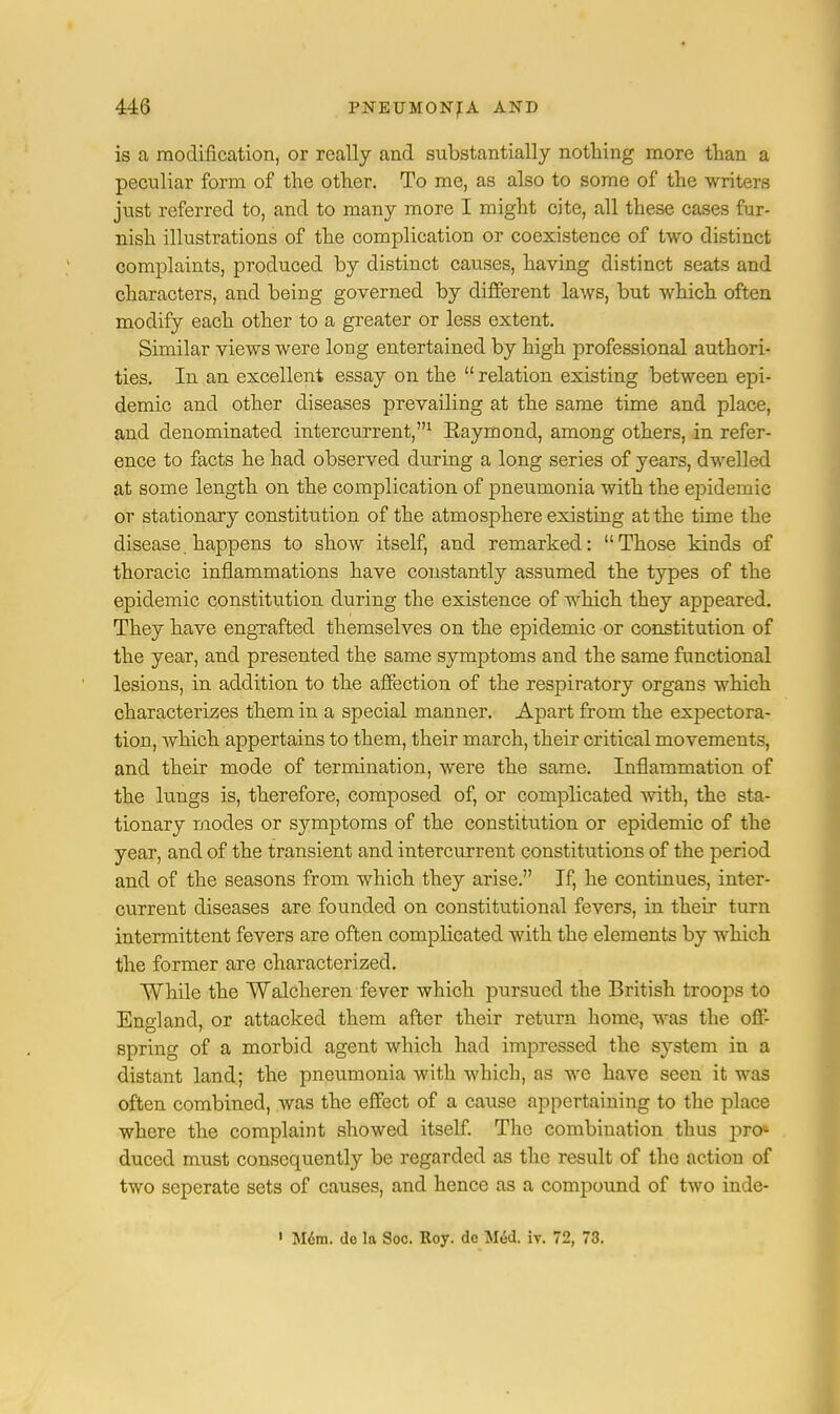is a modification, or really and substantially nothing more than a peculiar form of the other. To me, as also to some of the writers just referred to, and to many more I might cite, all these cases fur- nish illustrations of the complication or coexistence of two distinct complaints, produced by distinct causes, having distinct seats and characters, and being governed by different laws, but which often modify each other to a greater or less extent. Similar views were long entertained by high professional authori- ties. In an excellent essay on the  relation existing between epi- demic and other diseases prevailing at the same time and place, and denominated intercurrent,1 Eaymond, among others, in refer- ence to facts he had observed during a long series of years, dwelled at some length on the complication of pneumonia with the epidemic or stationary constitution of the atmosphere existing at the time the disease. happens to show itself, and remarked: Those kinds of thoracic inflammations have constantly assumed the types of the epidemic constitution during the existence of which they appeared. They have engrafted themselves on the epidemic or constitution of the year, and presented the same symptoms and the same functional lesions, in addition to the affection of the respiratory organs which characterizes them in a special manner. Apart from the expectora- tion, which appertains to them, their march, their critical movements, and their mode of termination, were the same. Inflammation of the lungs is, therefore, composed of, or complicated with, the sta- tionary modes or symptoms of the constitution or epidemic of the year, and of the transient and intercurrent constitutions of the period and of the seasons from which they arise. If, he continues, inter- current diseases are founded on constitutional fevers, in their turn intermittent fevers are often complicated with the elements by which the former are characterized. While the Walcheren fever which pursued the British troops to England, or attacked them after their return home, was the off- spring of a morbid agent which had impressed the system in a distant land; the pneumonia with which, as we have seen it was often combined, was the effect of a cause appertaining to the place where the complaint showed itself. The combination thus pre* duced must consequently be regarded as the result of the action of two seperate sets of causes, and hence as a compound of two inde- 1 Mem. do la Soc. Roy. dc Med. iv. 72, 73.