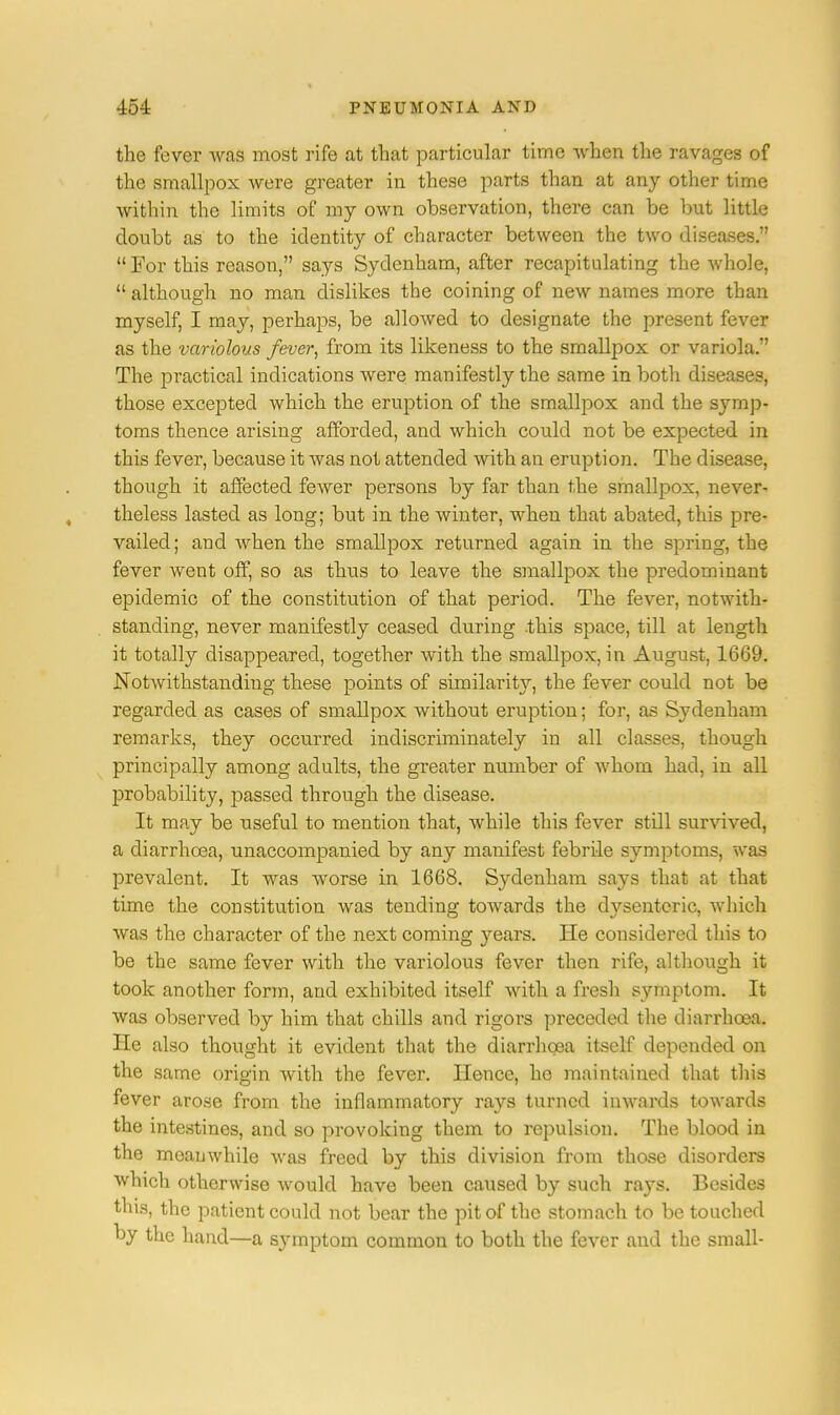 the fever was most rife at that particular time when the ravages of the smallpox were greater in these parts than at any other time within the limits of my own observation, there can be but little doubt as to the identity of character between the two diseases.  For this reason, says Sydenham, after recapitulating the whole,  although no man dislikes the coining of new names more than myself, I may, perhaps, be allowed to designate the present fever as the variolous fever, from its likeness to the smallpox or variola. The practical indications were manifestly the same in both diseases, those excepted which the eruption of the smallpox and the symp- toms thence arising afforded, and which could not be expected in this fever, because it was not attended with an eruption. The disease, though it affected fewer persons by far than the smallpox, never- theless lasted as long; but in the winter, when that abated, this pre- vailed; and Avhen the smallpox returned again in the spring, the fever went off, so as thus to leave the smallpox the predominant epidemic of the constitution of that period. The fever, notwith- standing, never manifestly ceased during .this space, till at length it totally disappeared, together with the smallpox, in August, 1669. Notwithstanding these points of similarity, the fever could not be regarded as cases of smallpox without eruption; for, as Sydenham remarks, they occurred indiscriminately in all classes, though principally among adults, the greater number of whom had, in all probability, passed through the disease. It may be useful to mention that, while this fever still survived, a diarrhoea, unaccompanied by any manifest febrile symptoms, was prevalent. It was worse in 1668. Sydenham says that at that time the constitution was tending towards the dysenteric, which was the character of the next coming years. He considered this to be the same fever with the variolous fever then rife, although it took another form, arid exhibited itself with a fresh symptom. It was observed by him that chills and rigors preceded the diarrhoea. He also thought it evident that the diarrhoea itself depended on the same origin with the fever. Hence, he maintained that this fever arose from the inflammatory rays turned inwards towards the intestines, and so provoking them to repulsion. The blood in the meanwhile was freed by this division from those disorders which otherwise would have been caused by such rays. Besides this, the patient could not bear the pit of the stomach to be touched by the hand—a symptom common to both the fever and the small-