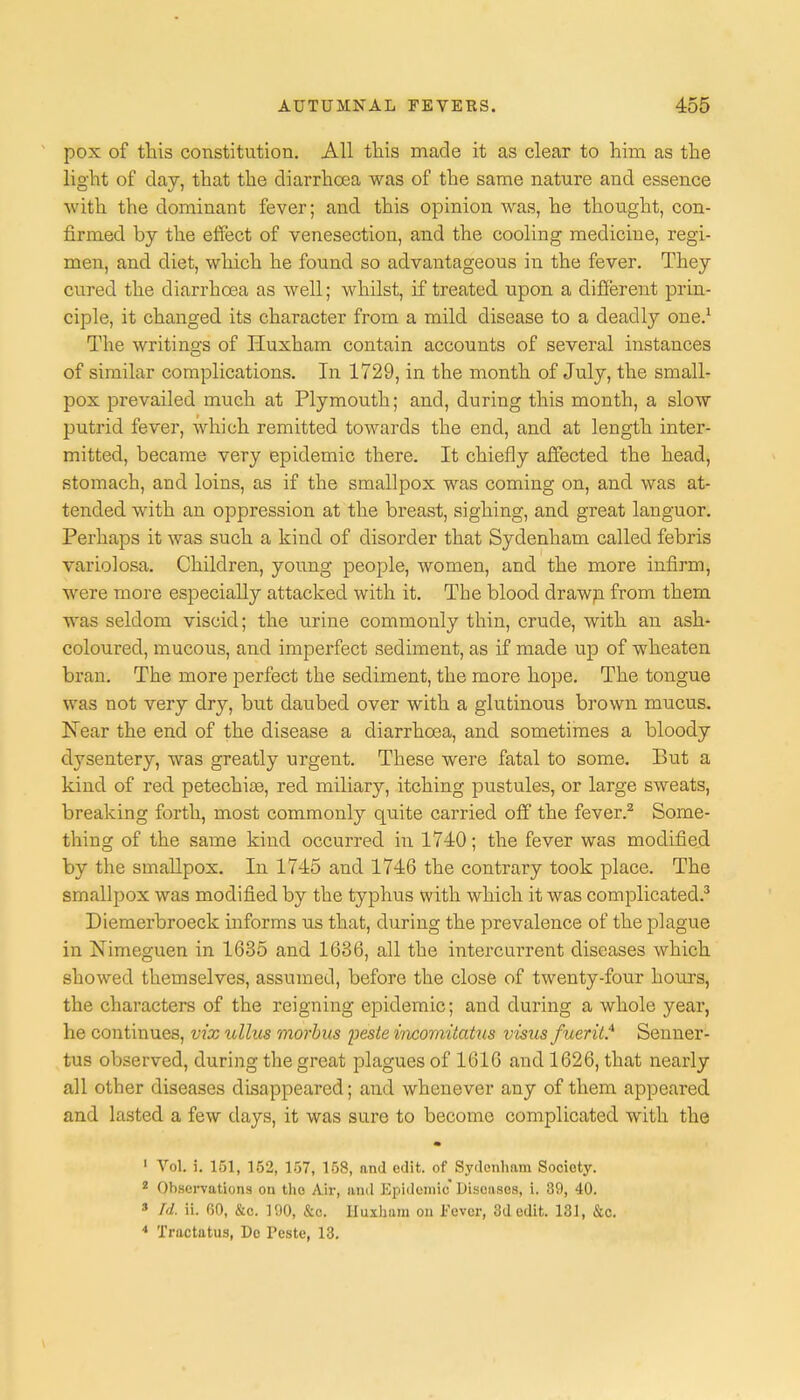pox of this constitution. All this made it as clear to him as the light of clay, that the diarrhoea was of the same nature and essence with the dominant fever; and this opinion was, he thought, con- firmed by the effect of venesection, and the cooling medicine, regi- men, and diet, which he found so advantageous in the fever. They cured the diarrhoea as well; whilst, if treated upon a different prin- ciple, it changed its character from a mild disease to a deadly one.1 The writings of Huxham contain accounts of several instances of similar complications. In 1729, in the month of July, the small- pox prevailed much at Plymouth; and, during this month, a slow putrid fever, which remitted towards the end, and at length inter- mitted, became very epidemic there. It chiefly affected the head, stomach, and loins, as if the smallpox was coming on, and was at- tended with an oppression at the breast, sighing, and great languor. Perhaps it was such a kind of disorder that Sydenham called febris variolosa. Children, young people, women, and the more infirm, were more especially attacked with it. The blood drawn from them was seldom viscid; the urine commonly thin, crude, with an ash- coloured, mucous, and imperfect sediment, as if made up of wheaten bran. The more perfect the sediment, the more hope. The tongue was not very dry, but daubed over with a glutinous brown mucus. Near the end of the disease a diarrhoea, and sometimes a bloody dysentery, was greatly urgent. These were fatal to some. But a kind of red petechias, red miliary, itching pustules, or large sweats, breaking forth, most commonly quite carried off the fever.2 Some- thing of the same kind occurred in 1740; the fever was modified by the smallpox. In 1745 and 1746 the contrary took place. The smallpox was modified by the typhus with which it was complicated.3 Diemerbroeck informs us that, during the prevalence of the plague in Nimeguen in 1685 and 1636, all the intercurrent diseases which showed themselves, assumed, before the close of twenty-four hours, the characters of the reigning epidemic; and during a whole year, he continues, vix ullus morbus j)este vwomitatus vistis fuerit.4 Senner- tus observed, during the great plagues of 1616 and 1626, that nearly all other diseases disappeared; and whenever any of them appeared and lasted a few days, it was sure to become complicated with the 1 Vol. i. 151, 152, 157, 158, and edit, of Sydenham Society. 2 Observations on the Air, anil Epidemic Diseases, i. 39, 40. 3 Id. ii. 60, &c. 190, &c. Huxham on Fever, 3d edit. 131, &c. * Tractatus, Dc Teste, 13.