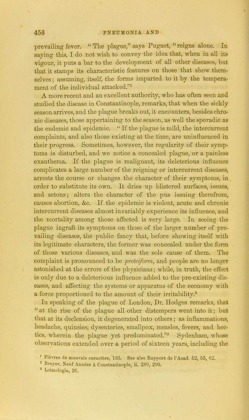prevailing fever.  The plague, says Pugnet,  reigns alone. In saying this, I do not wish, to convey the idea that, when in all its vigour, it puts a bar to the development of all other diseases, but that it stamps its characteristic features on those that show them- selves ; assuming, itself, the forms imparted to it by the tempera- ment of the individual attacked.1 A more recent and an excellent authority, who has often seen and studied the disease in Constantinople, remarks, that when the sickly season arrives, and the plague breaks out, it encounters, besides chro- nic diseases, those appertaining to the season, as well the sporadic as the endemic and epidemic.  If the plague is mild, the intercurrent complaints, and also those existing at the time, are uninfluenced in their progress. Sometimes, however, the regularity of their symp- toms is disturbed, and we notice a concealed plague, or a painless exanthema. If the plague is malignant, its deleterious influence complicates a large number of the reigning or intercurrent diseases, arrests the course or changes the character of their symptoms, in order to substitute its own. It dries up blistered surfaces, issues, and setons; alters the character of the pus issuing therefrom, causes abortion, &c. If the epidemic is violent, acute and chronic intercurrent diseases almost invariably experience its influence, and the mortality among those affected is very large. In seeing the plague ingraft its symptoms on those of the larger number of pre- vailing diseases, the public fancy that, before showing itself with its legitimate characters, the former was concealed under the form of those various diseases, and was the sole cause of them. The complaint is pronounced to be proteiforin, and people are no longer astonished at the errors of the physicians; while, in truth, the effect is only due to a deleterious influence added to the pre-existing dis- eases, and affecting the systems or apparatus of the econom}T with a force proportioned to the amount of their irritability.2 In speaking of the plague of London, Dr. Hodges remarks, that  at the rise of the plague all other distempers went into it; but that at its declension, it degenerated into others; as inflammations, headache, quinsies, dysenteries, smallpox, measles, fevers, and hec- tics, wherein the plague yet predominated.3 Sydenham, whose observations extended over a period of sixteen years, including the 1 Fievrcs de mauvnis cnractfcrc, 'l 35. Sec also Rnpport de l'Aoad. 52, 58, 62. 2 Iiraycr, Neuf Anndes & Constantinople, ii. 289, 200. 5 Loimologia, 26.