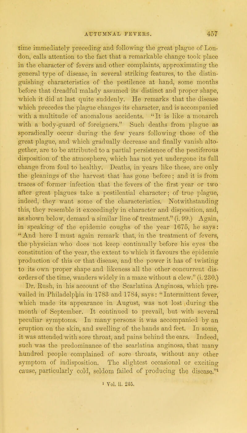 time immediately preceding and following the great plague of Lon- don, calls attention to the fact that a remarkable change took place in the character of fevers and other complaints, approximating the general type of disease, in several striking features, to the distin- guishing characteristics of the pestilence at hand, some months before that dreadful malady assumed its distinct and proper shape, which it did at last quite suddenly. He remarks that the disease which precedes the plague changes its character, and is accompanied with a multitude of anomalous accidents.  It is like a monarch with a body-guard of foreigners. Such deaths from plague as sporadically occur during the few years following those of the great plague, and which gradually decrease and finally vanish alto- gether, are to be attributed to a partial persistence of the pestiferous disposition of the atmosphere, which has not yet undergone its full change from foul to healthy. Deaths, in years like these, are only the gleanings of the harvest that has gone before; and it is from traces of former infection that the fevers of the first year or two after great plagues take a pestilential character; of true plague, indeed, they want some of the characteristics. Notwithstanding this, they resemble it exceedingly in character and disposition, and, as shown below, demand a similar line of treatment. (i. 99.) Again, in speaking of the epidemic coughs of the year 1675, he says:  And here I must again remark that, in the treatment of fevers, the physician who does not keep continually before his eyes the constitution of the year, the extent to which it favotirs the epidemic production of this or that disease, and the power it has of twisting to its own proper shape and likeness all the other concurrent dis- orders of the time, wanders widely in a maze without a clew. (i. 230.) Dr. Rush, in his account of the Scarlatina Anginosa, which pre- vailed in Philadelphia in 1783 and 1784, says: Intermittent fever, which made its appearance in August, was not lost during the month of September. It continued to prevail, but with several peculiar symptoms. In many persons it was accompanied by an eruption on the skin, and swelling of the hands and feet. In some, it was attended with sore throat, and pains behind the ears. Indeed, such was the predominance of the scarlatina anginosa, that many hundred people complained of sore throats, without any other symptom of indisposition. The slightest occasional or exciting cause, particularly cold, seldom failed of producing the disease.1 ' Vol, ii. 215.