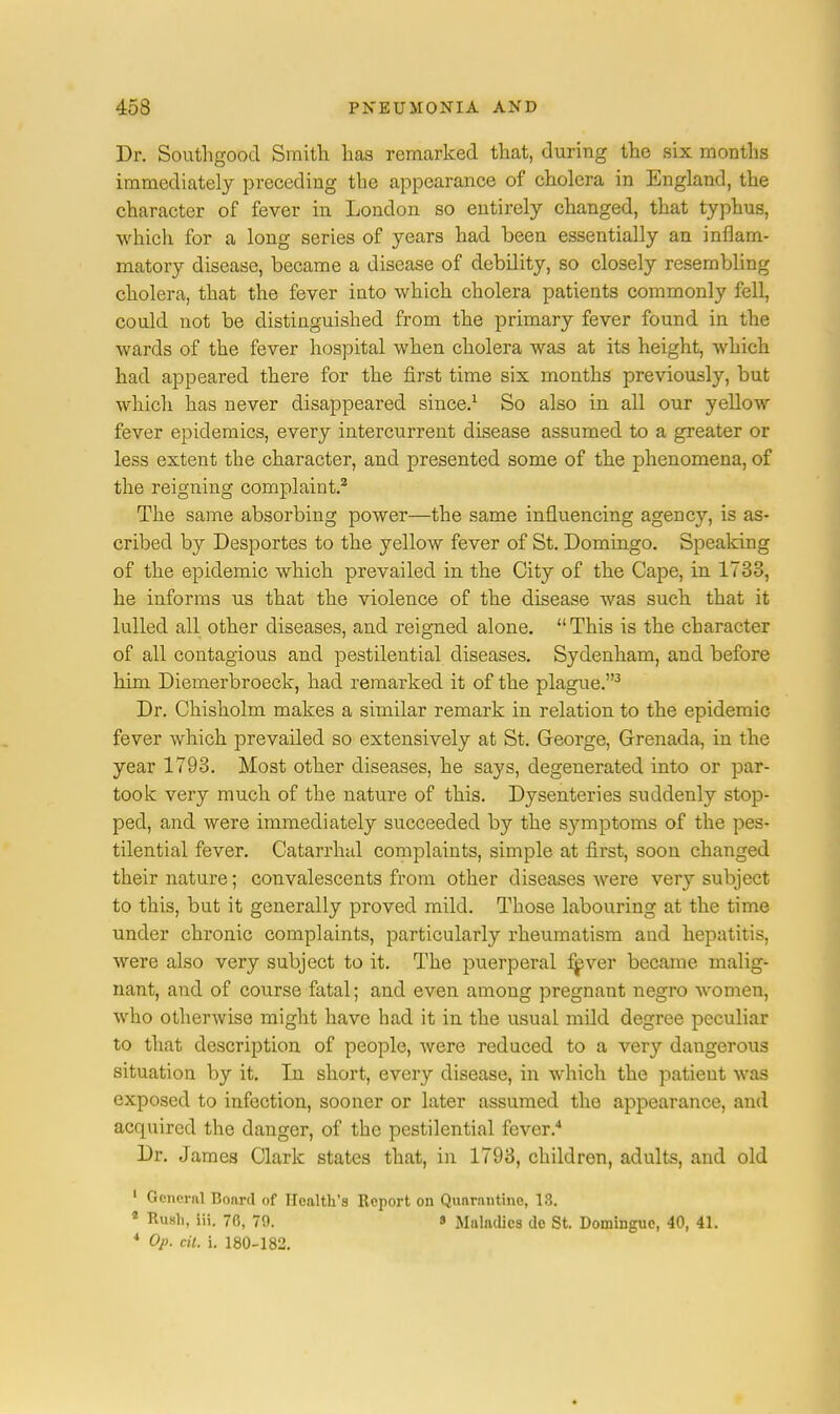 Dr. Southgood Smith has remarked that, during the six months immediately preceding the appearance of cholera in England, the character of fever in London so entirely changed, that typhus, which for a long series of years had been essentially an inflam- matory disease, became a disease of debility, so closely resembling cholera, that the fever into which cholera patients commonly fell, could not be distinguished from the primary fever found in the wards of the fever hospital when cholera was at its height, which had appeared there for the first time six months previously, but which has never disappeared since.1 So also in all our yellow fever epidemics, every intercurrent disease assumed to a greater or less extent the character, and presented some of the phenomena, of the reigning complaint.2 The same absorbing power—the same influencing agency, is as- cribed by Desportes to the yellow fever of St. Domingo. Speaking of the epidemic which prevailed in the City of the Cape, in 1733, he informs us that the violence of the disease was such that it lulled all other diseases, and reigned alone.  This is the character of all contagious and pestilential diseases. Sydenham, and before him Diemerbroeck, had remarked it of the plague.3 Dr. Chisholm makes a similar remark in relation to the epidemic fever which prevailed so extensively at St. George, Grenada, in the year 1793. Most other diseases, he says, degenerated into or par- took very much of the nature of this. Dysenteries suddenly stop- ped, and were immediately succeeded by the symptoms of the pes- tilential fever. Catarrhal complaints, simple at first, soon changed their nature; convalescents from other diseases were very subject to this, but it generally proved mild. Those labouring at the time under chronic complaints, particularly rheumatism and hepatitis, were also very subject to it. The puerperal fever became malig- nant, and of course fatal; and even among pregnant negro women, who otherwise might have had it in the usual mild degree peculiar to that description of people, were reduced to a very dangerous situation by it. In short, every disease, in which the patient was exposed to infection, sooner or later assumed the appearance, and acquired the danger, of the pestilential fever.4 Dr. James Clark states that, in 1793, children, adults, and old 1 Genera] Board of Health's Report on Quarantine, 18. 2 Ku.sli, iii. 70, 70. » Maladies de St. Dominguc, 40, 41. 4 Op. cit. i. 180-182.