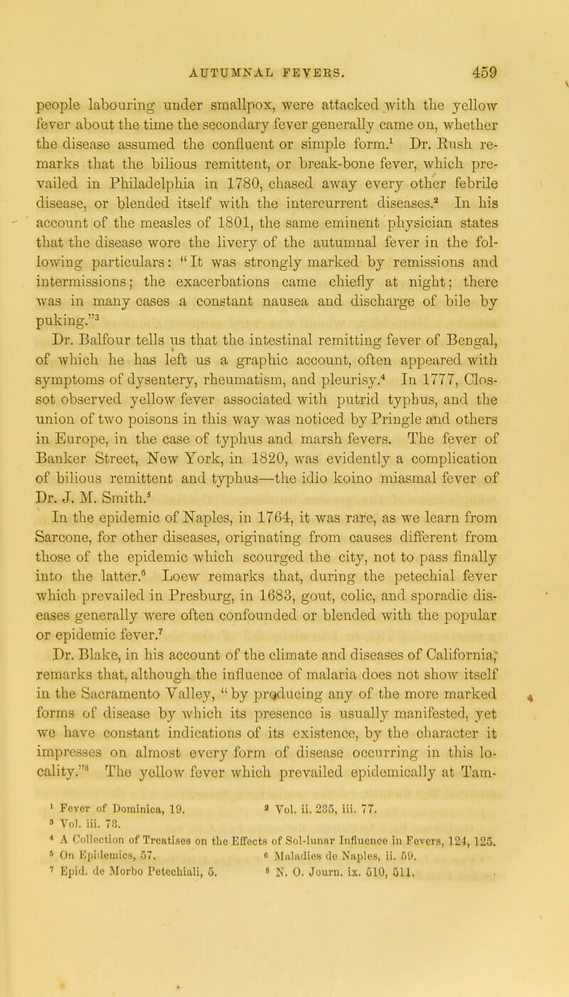 people labouring under smallpox, were attacked with the yellow fever about the time the secondary fever generally came on, whether the disease assumed the confluent or simple form.1 Dr. Bush re- marks that the bilious remittent, or break-bone fever, which pre- vailed in Philadelphia in 1780, chased away every other febrile disease, or blended itself with the intercurrent diseases.2 In his account of the measles of 1801, the same eminent physician states that the disease wore the livery of the autumnal fever in the fol- lowing particulars:  It was strongly marked by remissions and intermissions; the exacerbations came chiefly at night; there was in many cases a constant nausea and discharge of bile by puking.3 Dr. Balfour tells us that the intestinal remitting fever of Bengal, of which he has left us a graphic account, often appeared with symptoms of dysentery, rheumatism, and pleurisy.4 In 1777, Clos- sot observed yellow fever associated with putrid typhus, and the union of two poisons in this way was noticed by Pringle and others in Europe, in the case of typhus and marsh fevers. The fever of Banker Street, New York, in 1820, was evidently a complication of bilious remittent and typhus—the idio koino miasmal fever of Dr. J. M. Smith.5 In the epidemic of Naples, in 1764, it was rare, as we learn from Sarcone, for other diseases, originating from causes different from those of the epidemic which scourged the city, not to pass finally into the latter.6 Loew remarks that, during the petechial fever which prevailed in Presburg, in 1683, gout, colic, and sporadic dis- eases generally were often confounded or blended with the popular or epidemic fever.7 Dr. Blake, in his account of the climate and diseases of California, remarks that, although the influence of malaria does not show itself in the Sacramento Valley,  by producing any of the more marked forms of disease by which its presence is usually manifested, yet we have constant indications of its existence, by the character it impresses on almost every form of disease occurring in this lo- cality.8 The yellow fever which prevailed epidemically at Tam- 1 Fcvor of Dominica, 19. 8 Vol. ii. 235, iii. 77. » Vol. iii. 73. 4 A Collection of Treatises on the Effects of Sol-lunnr Influence in Fevers, 124, 125. 5 On Epidemics, 57. o Maladies do Naples, ii. 5!). 7 Epid. de Morbo Petechial!, 5. 8 N. 0. Journ. ix. 510, 511.