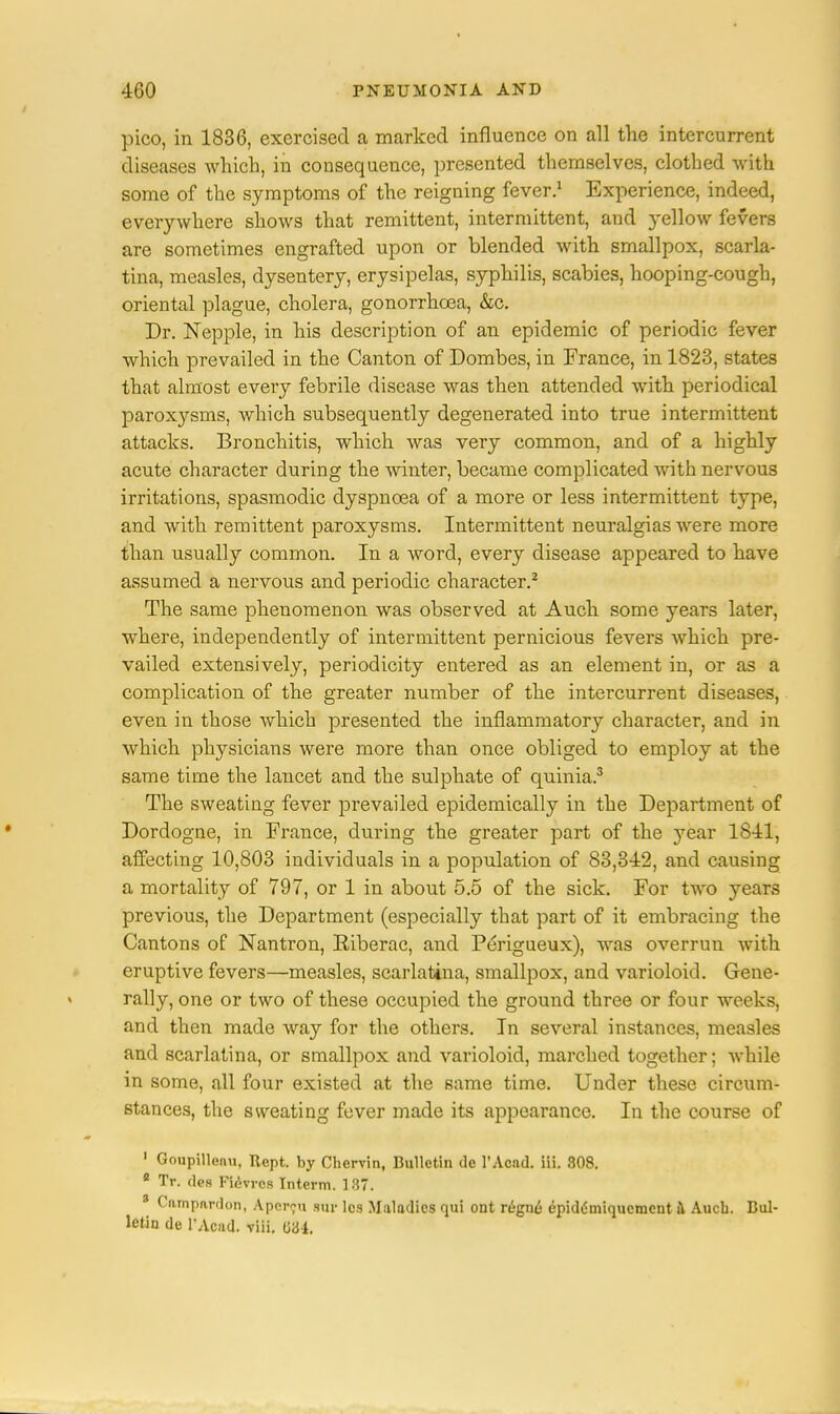 pico, in 1836, exercised a marked influence on all the intercurrent diseases which, in consequence, presented themselves, clothed with some of the symptoms of the reigning fever.1 Experience, indeed, everywhere shows that remittent, intermittent, and yellow fevers are sometimes engrafted upon or blended with smallpox, scarla- tina, measles, dysentery, erysipelas, syphilis, scabies, hooping-cough, oriental plague, cholera, gonorrhoea, &c. Dr. Nepple, in his description of an epidemic of periodic fever which prevailed in the Canton of Dombes, in France, in 1823, states that almost every febrile disease was then attended with periodical paroxysms, which subsequently degenerated into true intermittent attacks. Bronchitis, which was very common, and of a highly acute character during the winter, became complicated with nervous irritations, spasmodic dyspnoea of a more or less intermittent type, and with remittent paroxysms. Intermittent neuralgias were more than usually common. In a word, every disease appeared to have assumed a nervous and periodic character.2 The same phenomenon was observed at Auch some years later, where, independently of intermittent pernicious fevers which pre- vailed extensively, periodicity entered as an element in, or as a complication of the greater number of the intercurrent diseases, even in those which presented the inflammatory character, and in which physicians were more than once obliged to employ at the same time the lancet and the sulphate of quinia.3 The sweating fever prevailed epidemically in the Department of Dordogne, in France, during the greater part of the year 1811, affecting 10,803 individuals in a population of 83,312, and causing a mortality of 797, or 1 in about 5.5 of the sick. For two years previous, the Department (especially that part of it embracing the Cantons of Nantron, Eiberac, and Perigueux), was overrun with eruptive fevers—measles, scarlatina, smallpox, and varioloid. Gene- rally, one or two of these occupied the ground three or four weeks, and then made way for the others. In several instances, measles and scarlatina, or smallpox and varioloid, marched together; while in some, all four existed at the same time. Under these circum- stances, the sweating fever made its appearance. In the course of 1 Goupillenu, Kept, by Chervin, Bulletin de l'Acad. iii. 308. * Tr. des Fievrcs Interm. 187. 3 Campardon, A.percu stir les Maladies qui out regne epidc'miqucniont & Aucb. Bul- letin de PAoad. viii. 034.