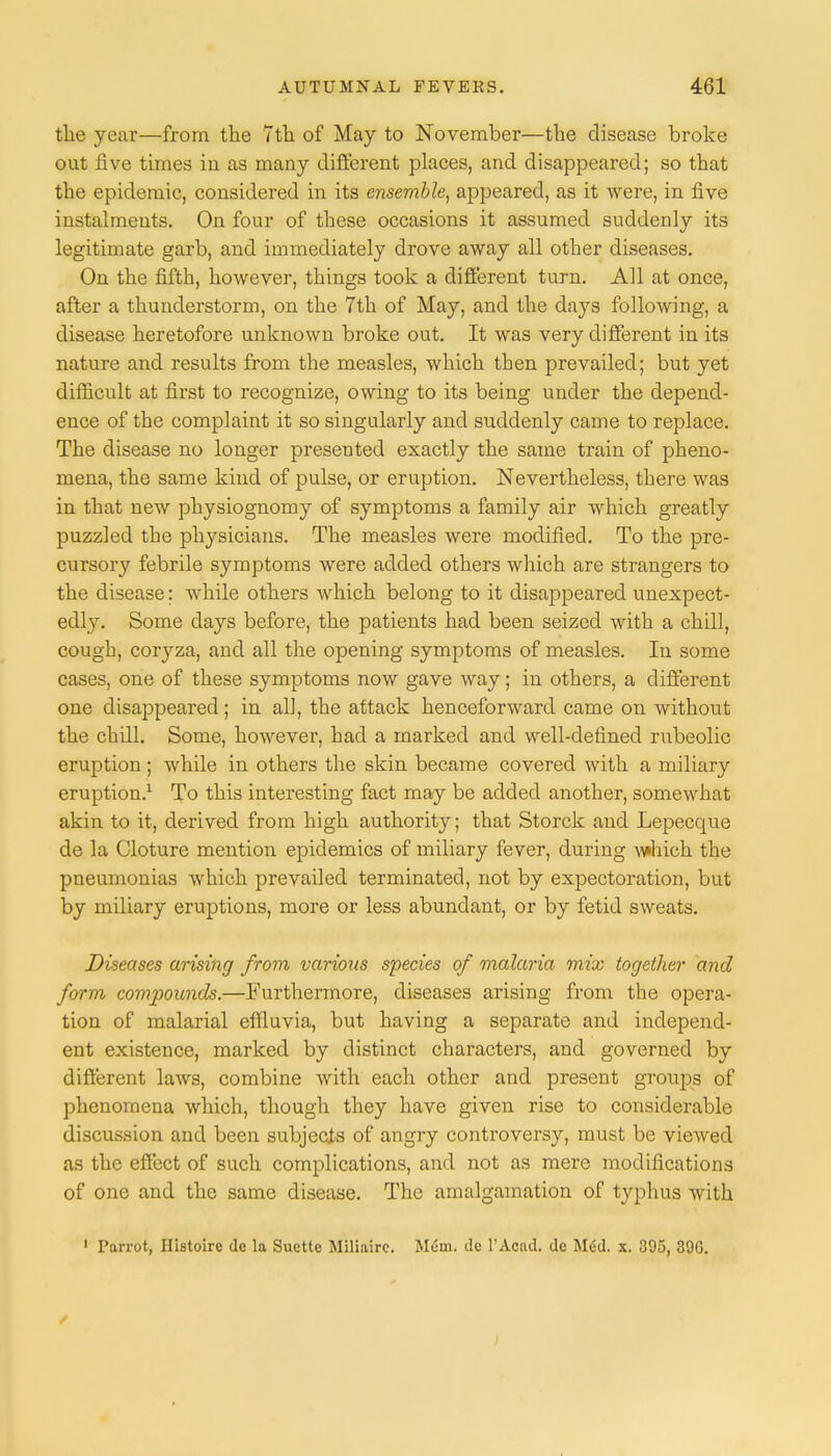 the year—from the 7th of May to November—the disease broke out five times in as many different places, and disappeared; so that the epidemic, considered in its ensemble, appeared, as it were, in five instalments. On four of these occasions it assumed suddenly its legitimate garb, and immediately drove away all other diseases. On the fifth, however, things took a different turn. All at once, after a thunderstorm, on the 7th of May, and the days following, a disease heretofore unknown broke out. It was very different in its nature and results from the measles, which then prevailed; but yet difficult at first to recognize, owing to its being under the depend- ence of the complaint it so singularly and suddenly came to replace. The disease no longer presented exactly the same train of pheno- mena, the same kind of pulse, or eruption. Nevertheless, there was in that new physiognomy of symptoms a family air which greatly puzzled the physicians. The measles were modified. To the pre- cursory febrile symptoms were added others which are strangers to the disease: while others which belong to it disappeared unexpect- edly. Some days before, the patients had been seized with a chill, cough, coryza, and all the opening symptoms of measles. In some cases, one of these symptoms now gave way; in others, a different one disappeared; in all, the attack henceforward came on without the chill. Some, however, had a marked and well-defined rubeolic eruption; while in others the skin became covered with a miliary eruption.1 To this interesting fact may be added another, somewhat akin to it, derived from high authority; that Storck and Lepecque de la Cloture mention epidemics of miliary fever, during which the pneumonias which prevailed terminated, not by expectoration, but by miliary eruptions, more or less abundant, or by fetid sweats. Diseases arising from various species of malaria mix together and form compounds.—Furthermore, diseases arising from the opera- tion of malarial effluvia, but having a separate and independ- ent existence, marked by distinct characters, and governed by different laws, combine with each other and present groups of phenomena which, though they have given rise to considerable discussion and been subjects of angry controversy, must be viewed as the effect of such complications, and not as mere modifications of one and the same disease. The amalgamation of typhus with 1 Parrot, Histoire do la Suctte Miliaire. Mem. de 1'Acad. de MM x. 395, 396.