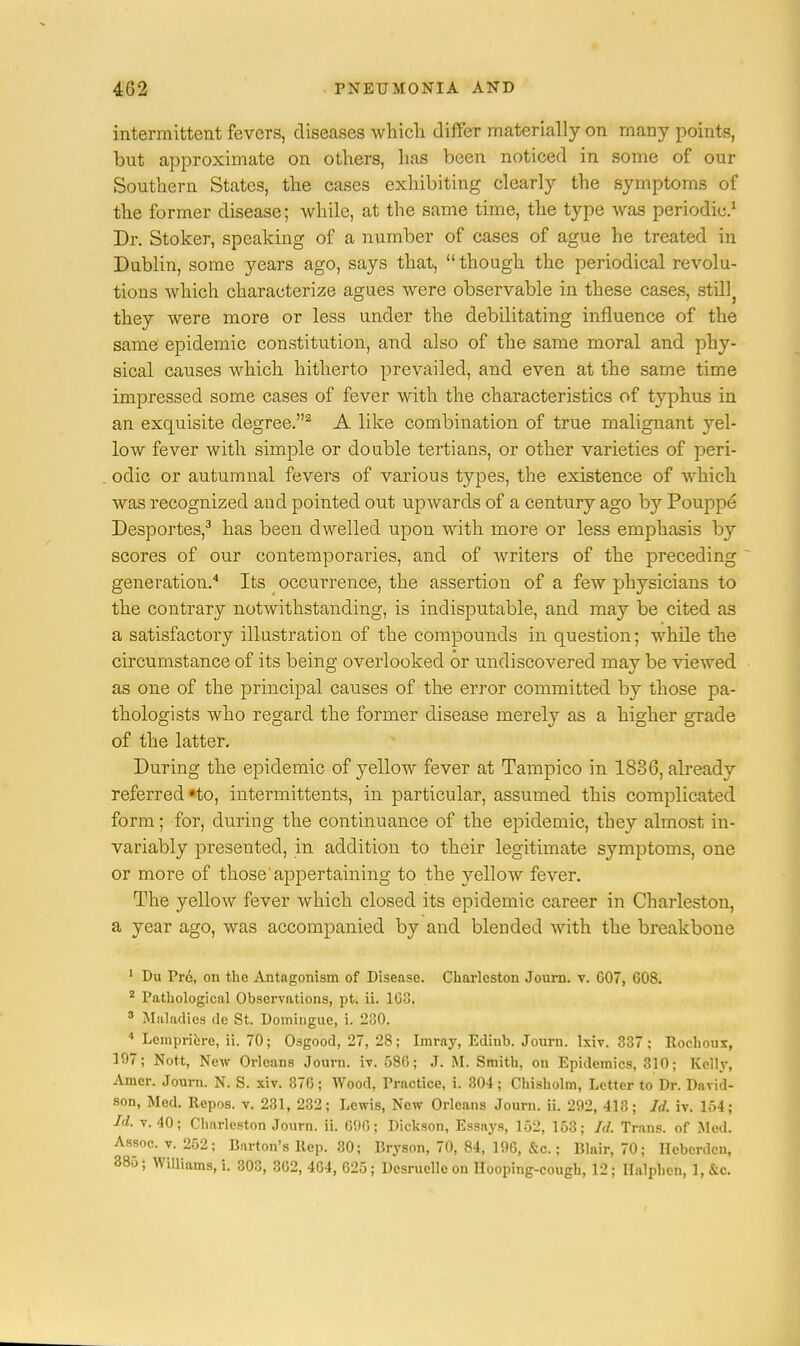 intermittent fevers, diseases which differ materially on many points, but approximate on others, has been noticed in some of our Southern States, the cases exhibiting clearly the symptoms of the former disease; while, at the same time, the type was periodic.1 Dr. Stoker, speaking of a number of cases of ague he treated in Dublin, some }^ears ago, says that, though the periodical revolu- tions which characterize agues were observable in these cases, stillj they were more or less under the debilitating influence of the same epidemic constitution, and also of the same moral and phy- sical causes which hitherto prevailed, and even at the same time impressed some cases of fever with the characteristics of typhus in an exquisite degree.2 A like combination of true malignant yel- low fever with simple or double tertians, or other varieties of peri- odic or autumnal fevers of various types, the existence of which was recognized and pointed out upwards of a century ago by Pouppe Desportes,3 has been dwelled upon with more or less emphasis by scores of our contemporaries, and of Avriters of the preceding generation.4 Its occurrence, the assertion of a few physicians to the contrary notwithstanding, is indisputable, and may be cited as a satisfactory illustration of the compounds in question; whde the circumstance of its being overlooked or undiscovered may be viewed as one of the principal causes of the error committed by those pa- thologists who regard the former disease merely as a higher grade of the latter. During the epidemic of yellow fever at Tampico in 1836, already referred »to, intermittents, in particular, assumed this complicated form; for, during the continuance of the epidemic, they almost in- variably presented, in addition to their legitimate symptoms, one or more of those appertaining to the yellow fever. The yellow fever which closed its epidemic career in Charleston, a year ago, was accompanied by and blended with the breakbone 1 Du Pro, on the Antagonism of Disease. Charleston Journ. v. G07, G08. 2 Pathological Observations, pt. ii. 1G3. 3 Maladies de St. Domingue, i. 230. 4 Lempriere, ii. 70; Osgood, 27, 28; Imray, Ediub. Journ. lxiv. 337; Rochoux, 197; Nott, New Orleans Journ. iv. 586; J. M. Smith, on Epidemics, 310; Kelly, Amer. Journ. N. S. xiv. 376; Wood, Practice, i. 304; Chisholm, Letter to Dr. David- son, Med. Repos. v. 231, 232; Lewis, New Orleans Journ. ii. 292, 413; Id. iv. 154; Id. v. 40; Charleston Journ. ii. 696; Dickson, Essays, 152, 163; Id. Trans, of Med. Assoc. v. 252; Barton's Rep. 30; Bryson, 70, 84, 196, &c.; Blair, 70; Hebcrdcn, 38u; Williams, i. 303, 362, 464, 625; Desruelle on Hooping-cough, 12; Halphen, 1, kc.