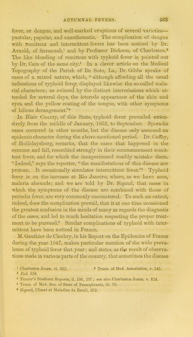 fever, or dengue, and well-marked eruptions of several varieties— pustular, papular, and exanthematic. The complication of dengue with remittent and intermittent fevers has been noticed by Dr. Arnold, of Savannah,1 and by Professor Dickson, of Charleston.2 The like blending of remittent with typhoid fever is pointed out by Dr. Cain of the same city.3 In a clever article on the Medical Topography of the Parish of De Soto, La., Dr. Gribbs speaks of cases of a mixed nature, which,  although affording all the usual indications of typhoid fever, displayed likewise the so-called mala- rial characters; as evinced by the distinct intermissions which at- tended for several days, the icterode appearance of the skin and eyes, and the yellow coating of the tongue, with other symptoms of bilious derangement.'1 In Blair County, of this State, typhoid fever prevailed exten- sively from the middle of January, 1852, to September. Sporadic cases occurred in other months, but the disease only assumed an epidemic character during the above-mentioned period. Dr. Coffey, of Hollidaysburg, remarks, that the cases that happened in the summer and fall, resembled strongly in their commencement remit- tent fever, and for which the inexperienced readily mistake them. Indeed, says the reporter, the manifestations of this disease are protean. It occasionally simulates intermittent fever.5 Typhoid fever is on the increase at Eio Janeiro, where, as we have seen, malaria abounds; and we are told by Dr. Sigaud, that cases in which the symptoms of the disease are combined with those of periodic fever, are very commonly encountered. To such an extent, indeed, does the complication prevail, that it at one time occasioned the greatest confusion in the minds of many as regards the diagnosis of the cases, and led to much hesitation respecting the proper treat- ment to be pursued.6 Similar complications of typhoid with inter- mittent have been noticed in France. M. Gauthier de Claubry, in his Keport on the Epidemics of France during the year 1847, makes particular mention of the wide preva- lence of typhoid fever that year; and states, as the result of observa- tions made in various parts of the country, that sometimes the disease 1 Charleston Journ. vi. 332. 2 Trans, of Med. Association, v. 1-15. f Ibid. 358. 4 Fenner's Southern Reports, ii. 190, 107; sec also Charleston Journ. v. 824. 6 Trans, of Med. Soc. of State of Pennsylvania, iii. 75. 6 Sigaud, Climat ct Maladies du Bresil, 252.