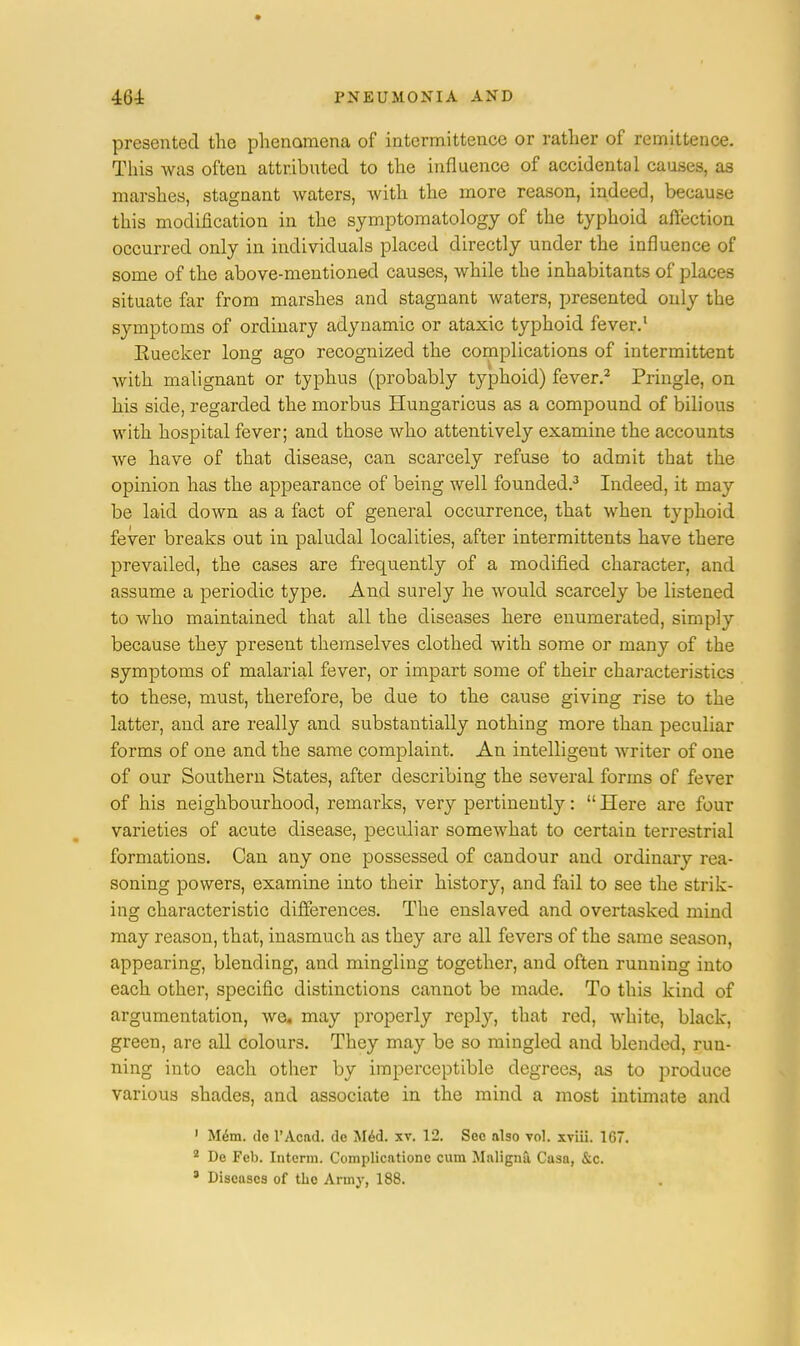 presented the phenomena of intermittence or rather of remittence. This was often attributed to the influence of accidental causes, as marshes, stagnant waters, with the more reason, indeed, because this modification in the symptomatology of the typhoid affection occurred only in individuals placed directly under the influence of some of the above-mentioned causes, while the inhabitants of places situate far from marshes and stagnant waters, presented only the symptoms of ordinary adynamic or ataxic typhoid fever.1 Euecker long ago recognized the complications of intermittent with malignant or typhus (probably typhoid) fever.2 Pringle, on his side, regarded the morbus Hungaricus as a compound of bilious with hospital fever; and those who attentively examine the accounts we have of that disease, can scarcely refuse to admit that the opinion has the appearance of being well founded.3 Indeed, it may be laid down as a fact of general occurrence, that when typhoid fever breaks out in paludal localities, after intermittents have there prevailed, the cases are frequently of a modified character, and assume a periodic type. And surely he would scarcely be listened to who maintained that all the diseases here enumerated, simply because they present themselves clothed with some or many of the symptoms of malarial fever, or impart some of their characteristics to these, must, therefore, be due to the cause giving rise to the latter, and are really and substantially nothing more than peculiar forms of one and the same complaint. An intelligent writer of one of our Southern States, after describing the several forms of fever of his neighbourhood, remarks, very pertinently:  Here arc four varieties of acute disease, peculiar somewhat to certain terrestrial formations. Can any one possessed of candour and ordinary rea- soning powers, examine into their history, and fail to see the strik- ing characteristic differences. The enslaved and overtasked mind may reason, that, inasmuch as they are all fevers of the same season, appearing, blending, and mingling together, and often running into each other, specific distinctions cannot be made. To this kind of argumentation, we, may properly reply, that red, white, black, green, are all colours. They may be so mingled and blended, run- ning into each other by imperceptible degrees, as to produce various shades, and associate in the mind a most intimate and 1 Mem. do l'Acad. de Med. xv. 12. Sec also vol. xviii. 1G7. 2 De Feb. Intcrm. Complicationc cum Maligna Casa, &c.