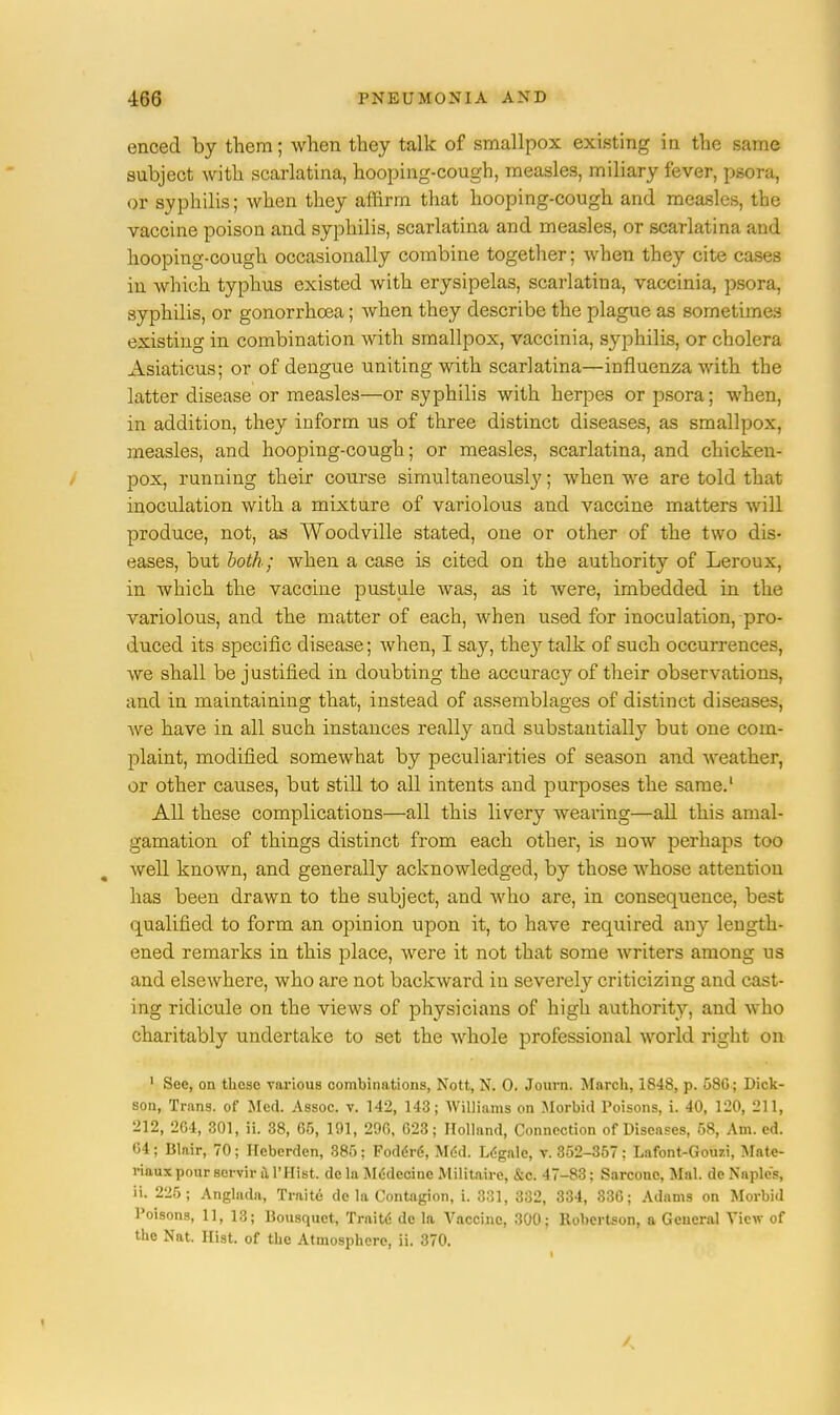 enced by them; when they talk of smallpox existing in the same subject with scarlatina, hooping-cough, measles, miliary fever, psora, or syphilis; when they affirm that hooping-cough and measles, the vaccine poison and syphilis, scarlatina and measles, or scarlatina and hooping-cough occasionally combine together; when they cite cases in which typhus existed with erysipelas, scarlatina, vaccinia, psora, syphilis, or gonorrhoea; when they describe the plague as sometimes existing in combination with smallpox, vaccinia, syphilis, or cholera Asiaticus; or of dengue uniting with scarlatina—influenza with the latter disease or measles—or syphilis with herpes or psora; when, in addition, they inform us of three distinct diseases, as smallpox, measles, and hooping-cough; or measles, scarlatina, and chicken- pox, running their course simultaneousl}'; when we are told that inoculation with a mixture of variolous and vaccine matters will produce, not, as Woodville stated, one or other of the two dis- eases, but both; when a case is cited on the authority of Leroux, in which the vaccine pustule was, as it were, imbedded in the variolous, and the matter of each, when used for inoculation, pro- duced its specific disease; when, I say, the}' talk of such occurrences, we shall be justified in doubting the accuracy of their observations, and in maintaining that, instead of assemblages of distinct diseases, we have in all such instances really and substantially but one com- plaint, modified somewhat by peculiarities of season and weather, or other causes, but still to all intents and purposes the same.1 All these complications—all this livery wearing—all this amal- gamation of things distinct from each other, is now perhaps too well known, and generally acknowledged, by those whose attention has been drawn to the subject, and who are, in consequence, best qualified to form an opinion upon it, to have required any length- ened remarks in this place, were it not that some writers among us and elsewhere, who are not backward in severely criticizing and cast- ing ridicule on the views of physicians of high authority, and who charitably undertake to set the whole professional world right on 1 See, on these various combinations, Nott, N. 0. Journ. March, 1848, p. 586; Dick- son, Trans, of Med. Assoc. v. 142, 143; Williams on Morbid Poisons, i. 40, 120, 211, 212, 264, 301, ii. 38, 65, 191, 296, 623; Holland, Connection of Diseases, 58, Am. ed. 04; Blair, 70; Heberden, 385; Foddr6, Mdd. Legale, v. 352-357; Lafont-Gouzi, Mate- riaux pour scrvir il l'Hist. dc la Mtklccinc Militaire, &c. 47-83; Sarconc, Mai. de Naples, ii. 225; Anglada, Traite de la Contagion, i. 331, 332, 334, 336; Adams on Morbid Poisons, 11, 13; Bousquct, Traite' de la Vaccine, 300; Robertson, a General View of the Nat. Hist, of the Atmosphere, ii. 370.