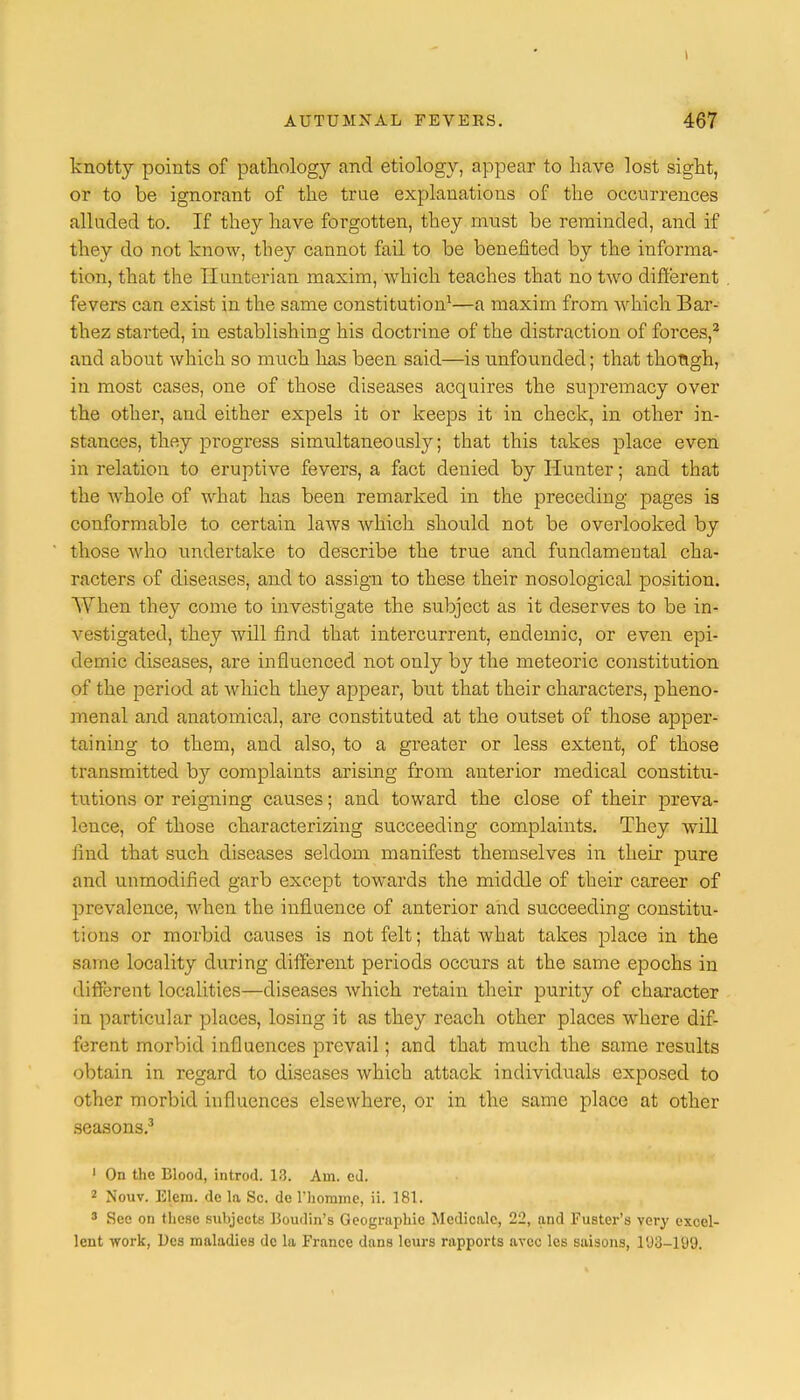 t AUTUMNAL FEVERS. 467 knotty points of pathology and etiology, appear to have lost sight, or to be ignorant of the true explanations of the occurrences alluded to. If they have forgotten, they must be reminded, and if they do not know, they cannot fail to be benefited by the informa- tion, that the Ilunterian maxim, which teaches that no two different fevers can exist in the same constitution1—a maxim from which Bar- thez started, in establishing his doctrine of the distraction of forces,2 and about which so much has been said—is unfounded; that though, in most cases, one of those diseases acquires the supremacy over the other, and either expels it or keeps it in check, in other in- stances, they progress simultaneously; that this takes place even in relation to eruptive fevers, a fact denied by Hunter; and that the whole of what has been remarked in the preceding pages is conformable to certain laws which should not be overlooked by those who undertake to describe the true and fundamental cha- racters of diseases, and to assign to these their nosological position. When they come to investigate the subject as it deserves to be in- vestigated, they will find that intercurrent, endemic, or even epi- demic diseases, are influenced not only by the meteoric constitution of the period at which they appear, but that their characters, pheno- menal and anatomical, are constituted at the outset of those apper- taining to them, and also, to a greater or less extent, of those transmitted by complaints arising from anterior medical constitu- tutions or reigning causes; and toward the close of their preva- lence, of those characterizing succeeding complaints. They will find that such diseases seldom manifest themselves in their pure and unmodified garb except towards the middle of their career of prevalence, when the influence of anterior and succeeding constitu- tions or morbid causes is not felt; that Avhat takes place in the same locality during different periods occurs at the same epochs in different localities—diseases which retain their purity of character in particular places, losing it as they reach other places where dif- ferent morbid influences prevail; and that much the same results obtain in regard to diseases which attack individuals exposed to other morbid influences elsewhere, or in the same place at other seasons.3 1 On the Blood, introd. 13. Am. cd. 2 Nouv. Elem. de la Sc. de l'homme, ii. 181. 3 See on these subjects Boudin's Geographic Medicale, 22, and Fuster's very excel- lent work, Dcs maladies de la France dans leurs rapports avee les saisons, 103—109.