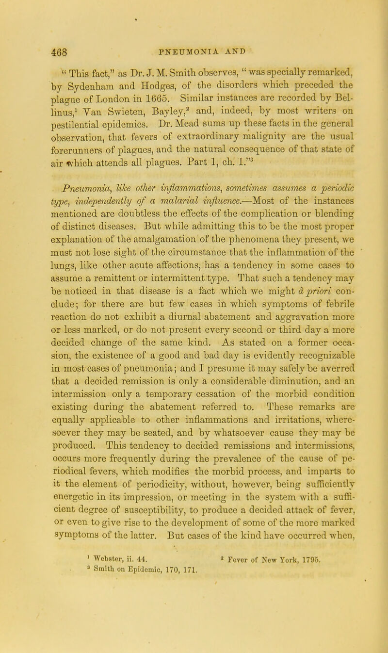  This fact, as Dr. J. M. Smith observes,  was specially remarked, by Sydenham and Hodges, of the disorders which preceded the plague of London in 1665. Similar instances are recorded by Bel- linus,1 Van Swieten, Bayley,2 and, indeed, by most writers on pestilential epidemics. Dr. Mead sums up these facts in the general observation, that fevers of extraordinary malignity are the usual forerunners of plagues, and the natural consequence of that state of air which attends all plagues. Part 1, ch. I.3 Pneumonia, like oilier inflammations, sometimes assumes a periodic type, independently of a malarial influence.—Most of the instances mentioned are doubtless the effects of the complication or blending of distinct diseases. But while admitting this to be the most proper explanation of the amalgamation of the phenomena they present, we must not lose sight of the circumstance that the inflammation of the lungs, like other acute affections, has a tendency in some cases to assume a remittent or intermittent type. That such a tendency may be noticed in that disease is a fact which we might d priori con- clude; for there are but few cases in which symptoms of febrile reaction do not exhibit a diurnal abatement and aggravation more or less marked, or do not present every second or third day a more decided change of the same kind. As stated on a former occa- sion, the existence of a good and bad day is evidently recognizable in most cases of pneumonia; and I presume it may safely be averred that a decided remission is only a considerable diminution, and an intermission only a temporary cessation of the morbid condition existing during the abatement referred to. These remarks are equally applicable to other inflammations and irritations, where- soever they may be seated, and by whatsoever cause they may be produced. This tendency to decided remissions and intermissions, occurs more frequently during the prevalence of the cause of pe- riodical fevers, which modifies the morbid process, and imparts to it the element of periodicity, without, however, being sufficiently energetic in its impression, or meeting in the system with a suffi- cient degree of susceptibility, to produce a decided attack of fever, or even to give rise to the development of some of the more marked symptoms of the latter. But cases of the kind have occurred when, 1 Webster, ii. 44. 3 Smith on Epidemic, 170, 171. 2 Fever of New York, 1795.