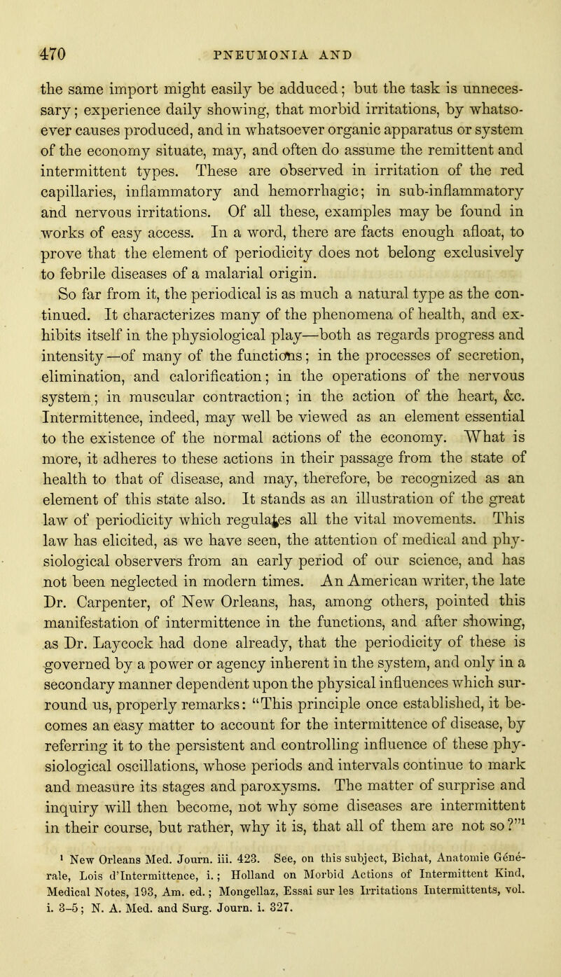 the same import might easily be adduced; but the task is unneces- sary ; experience daily showing, that morbid irritations, by whatso- ever causes produced, and in whatsoever organic apparatus or system of the economy situate, may, and often do assume the remittent and intermittent types. These are observed in irritation of the red capillaries, inflammatory and hemorrhagic; in sub-inflammatory and nervous irritations. Of all these, examples may be found in works of easy access. In a word, there are facts enough afloat, to prove that the element of periodicity does not belong exclusively to febrile diseases of a malarial origin. So far from it, the periodical is as much a natural type as the con- tinued. It characterizes many of the phenomena of health, and ex- hibits itself in the physiological play—both as regards progress and intensity—of many of the functions; in the processes of secretion, elimination, and calorification; in the operations of the nervous system; in muscular contraction; in the action of the heart, &c. Intermittence, indeed, may well be viewed as an element essential to the existence of the normal actions of the economy. What is more, it adheres to these actions in their passage from the state of health to that of disease, and may, therefore, be recognized as an element of this state also. It stands as an illustration of the great law of periodicity which regulates all the vital movements. This law has elicited, as we have seen, the attention of medical and phy- siological observers from an early period of our science, and has not been neglected in modern times. An American writer, the late Dr. Carpenter, of New Orleans, has, among others, pointed this manifestation of intermittence in the functions, and after showing, as Dr. Lay cock had done already, that the periodicity of these is governed by a power or agency inherent in the system, and only in a secondary manner dependent upon the physical influences which sur- round us, properly remarks: This principle once established, it be- comes an easy matter to account for the intermittence of disease, by referring it to the persistent and controlling influence of these phy- siological oscillations, whose periods and intervals continue to mark and measure its stages and paroxysms. The matter of surprise and inquiry will then become, not why some diseases are intermittent in their course, but rather, why it is, that all of them are not so ?m 1 New Orleans Med. Journ. iii. 423. See, on this subject, Bichat, Anatomie Gene- rale, Lois d'Intermittence, i.; Holland on Morbid Actions of Intermittent Kind, Medical Notes, 193, Am. ed.; Mongellaz, Essai sur les Irritations Intermittents, vol. i. 3-5; N. A. Med. and Surg. Journ. i. 327.