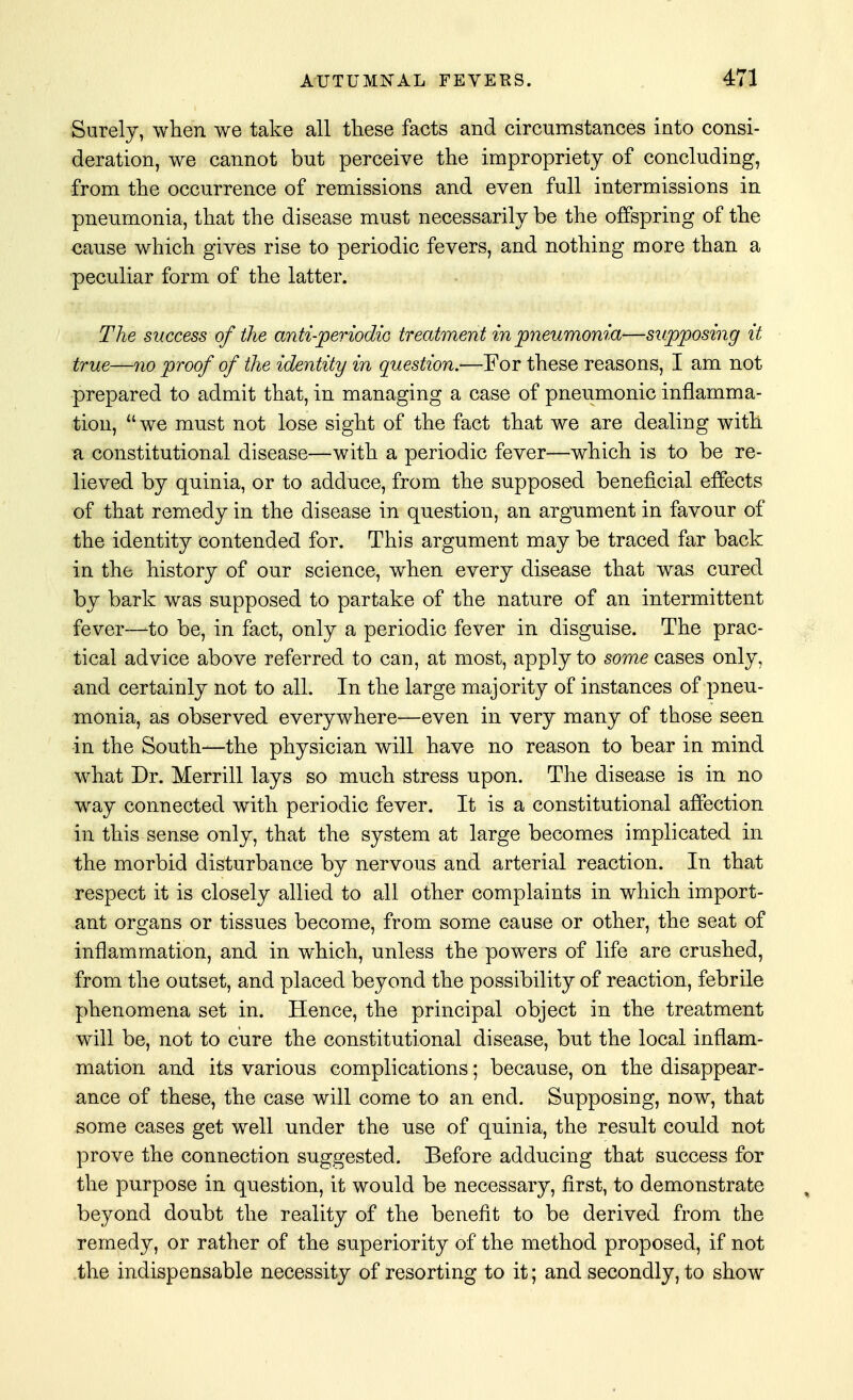 Surely, when we take all these facts and circumstances into consi- deration, we cannot but perceive the impropriety of concluding, from the occurrence of remissions and even full intermissions in pneumonia, that the disease must necessarily be the offspring of the cause which gives rise to periodic fevers, and nothing more than a peculiar form of the latter. The success of the anti-periodic treatment in pneumonia—supposing it true—no proof of the identity in question.—For these reasons, I am not prepared to admit that, in managing a case of pneumonic inflamma- tion, we must not lose sight of the fact that we are dealing with a constitutional disease—with a periodic fever—which is to be re- lieved by quinia, or to adduce, from the supposed beneficial effects of that remedy in the disease in question, an argument in favour of the identity contended for. This argument may be traced far back in the history of our science, when every disease that was cured by bark was supposed to partake of the nature of an intermittent fever—-to be, in fact, only a periodic fever in disguise. The prac- tical advice above referred to can, at most, apply to some cases only, and certainly not to all. In the large majority of instances of pneu- monia, as observed everywhere—even in very many of those seen -in the South—the physician will have no reason to bear in mind what Dr. Merrill lays so much stress upon. The disease is in no way connected with periodic fever. It is a constitutional affection in this sense only, that the system at large becomes implicated in the morbid disturbance by nervous and arterial reaction. In that respect it is closely allied to all other complaints in which import- ant organs or tissues become, from some cause or other, the seat of inflammation, and in which, unless the powers of life are crushed, from the outset, and placed beyond the possibility of reaction, febrile phenomena set in. Hence, the principal object in the treatment will be, not to cure the constitutional disease, but the local inflam- mation and its various complications; because, on the disappear- ance of these, the case will come to an end. Supposing, now, that some cases get well under the use of quinia, the result could not prove the connection suggested. Before adducing that success for the purpose in question, it would be necessary, first, to demonstrate beyond doubt the reality of the benefit to be derived from the remedy, or rather of the superiority of the method proposed, if not the indispensable necessity of resorting to it; and secondly, to show