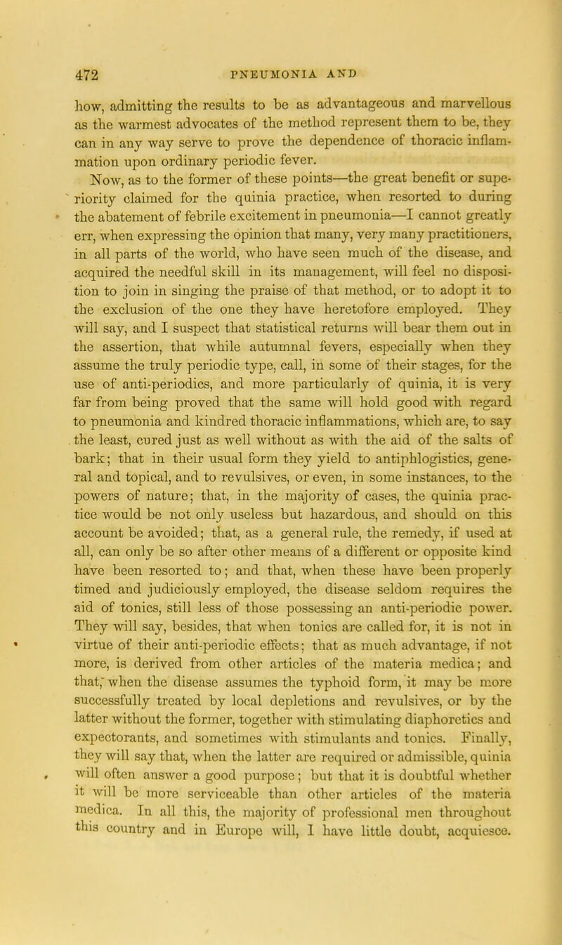 how, admitting the results to be as advantageous and marvellous as the warmest advocates of the method represent them to be, they can in any way serve to prove the dependence of thoracic inflam- mation upon ordinary periodic fever. Now, as to the former of these points—the great benefit or supe- riority claimed for the quinia practice, when resorted to during the abatement of febrile excitement in pneumonia—I cannot greatly err, when expressing the opinion that many, very many practitioners, in all parts of the world, who have seen much of the disease, and acquired the needful skill in its management, will feel no disposi- tion to join in singing the praise of that method, or to adopt it to the exclusion of the one they have heretofore employed. They will say, and I suspect that statistical returns will bear them out in the assertion, that while autumnal fevers, especially when they assume the truly periodic type, call, in some of their stages, for the use of anti-periodics, and more particularly of quinia, it is very far from being proved that the same will hold good with regard to pneumonia and kindred thoracic inflammations, which are, to say the least, cured just as well without as with the aid of the salts of bark; that in their usual form they yield to antiphlogistics, gene- ral and topical, and to revulsives, or even, in some instances, to the powers of nature; that, in the majority of cases, the quinia prac- tice would be not only useless but hazardous, and should on this account be avoided; that, as a general rule, the remedy, if used at all, can only be so after other means of a different or opposite kind have been resorted to; and that, when these have been properly timed and judiciously employed, the disease seldom requires the aid of tonics, still less of those possessing an anti-periodic power. They will say, besides, that when tonics are called for, it is not in virtue of their anti-periodic effects; that as much advantage, if not more, is derived from other articles of the materia medica; and that,' when the disease assumes the typhoid form, it may be more successfully treated by local depletions and revulsives, or by the latter without the former, together with stimulating diaphoretics and expectorants, and sometimes with stimulants and tonics. Finally, they will say that, when the latter are required or admissible, quinia will often answer a good purpose; but that it is doubtful whether it will be more serviceable than other articles of the materia medica. In all this, the majority of professional men throughout this country and in Europe will, I have little doubt, acquiesce.