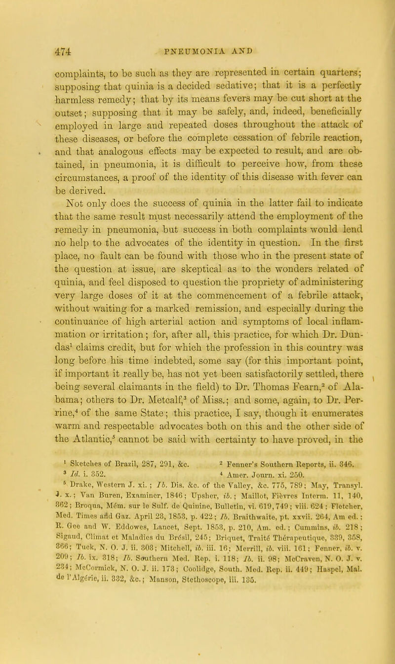 complaints, to be such as they are represented in certain quarters; supposing that quinia is a decided sedative; that it is a perfectly- harmless remedy; that by its means fevers may be cut short at the outset; supposing that it may be safely, and, indeed, beneficially employed in large and repeated doses throughout the attack of these diseases, or before the complete cessation of febrile reaction, and that analogous effects may be expected to result, and are ob- tained, in pneumonia, it is difficult to perceive how, from these circumstances, a proof of the identity of this disease with fever can be derived. Not only does the success of quinia in the latter fail to indicate that the same result must necessarily attend the employment of the remedy in pneumonia, but success in both complaints would lend no help to the advocates of the identity in question. In the first place, no fault can be found with those who in the present state of the question at issue, are skeptical as to the wonders related of quinia, and feel disposed to question the propriety of administering very large doses of it at the commencement of a febrile attack, without waiting for a marked remission, and especially during the continuance of high arterial action and symptoms of local inflam- mation or irritation; for, after all, this practice, for which Dr. Dun- das1 claims credit, but for which the profession in this country was long before his time indebted, some say (for this important point, if important it really be, has not yet been satisfactorily settled, there being several claimants in the field) to Dr. Thomas Fearn,2 of Ala- bama; others to Dr. Metcalf,3 of Miss.; and some, again, to Dr. Per- rine,4 of the same State; this practice, I say, though it enumerates warm and respectable advocates both on this and the other side of the Atlantic,5 cannot be said with certainty to have proved, in the 1 Sketches of Brazil, 287, 291, &c. 2 Fenner's Southern Reports, ii. 346. 3 Id. i. 352. * Amer. Journ. xi. 250. 5 Drake, Western J. xi. ; Ib. Dis. &c. of the Valley, &c. 775, 789; May, Transyl. •J. x.; Van Buren, Examiner, 1846; Upsher, ib.; Maillot, Fibvres Interm. 11, 140, 362; Broqua, Mem. sur le Sulf. de Quinine, Bulletin, vi. 619,749; viii. 624 ; Fletcher, Med. Times and Gaz. April 23, 1853, p. 422; Ib. Braithwaite, pt. xxvii. 264, Am ed.: R. Gee and W. Eddowcs, Lancet, Sept. 1853, p. 210, Am. ed.; Cummins, ib. 218; Sigaud, Climat et Maladies du Brdsil, 245; Briquet, Traitd Thernpeutique, 339, 358, 366; Tuck, N. 0. J. ii. 303; Mitchell, ib. iii. 16; Merrill, ib. viii. 161; Fenner. ib. v. 209; Ib. ix. 318; Ib. Southern Med. Bop. i. 118; Ib. ii. 98; McCraven, N. O. .7. v. 234; McCormick, N. O. J. ii. 173; Coolidgo, South. Med. Rep. ii. 449; Haspcl, Mai. de l'Algene, ii. 332, &c; Manson, Stethoscope, iii. 135.