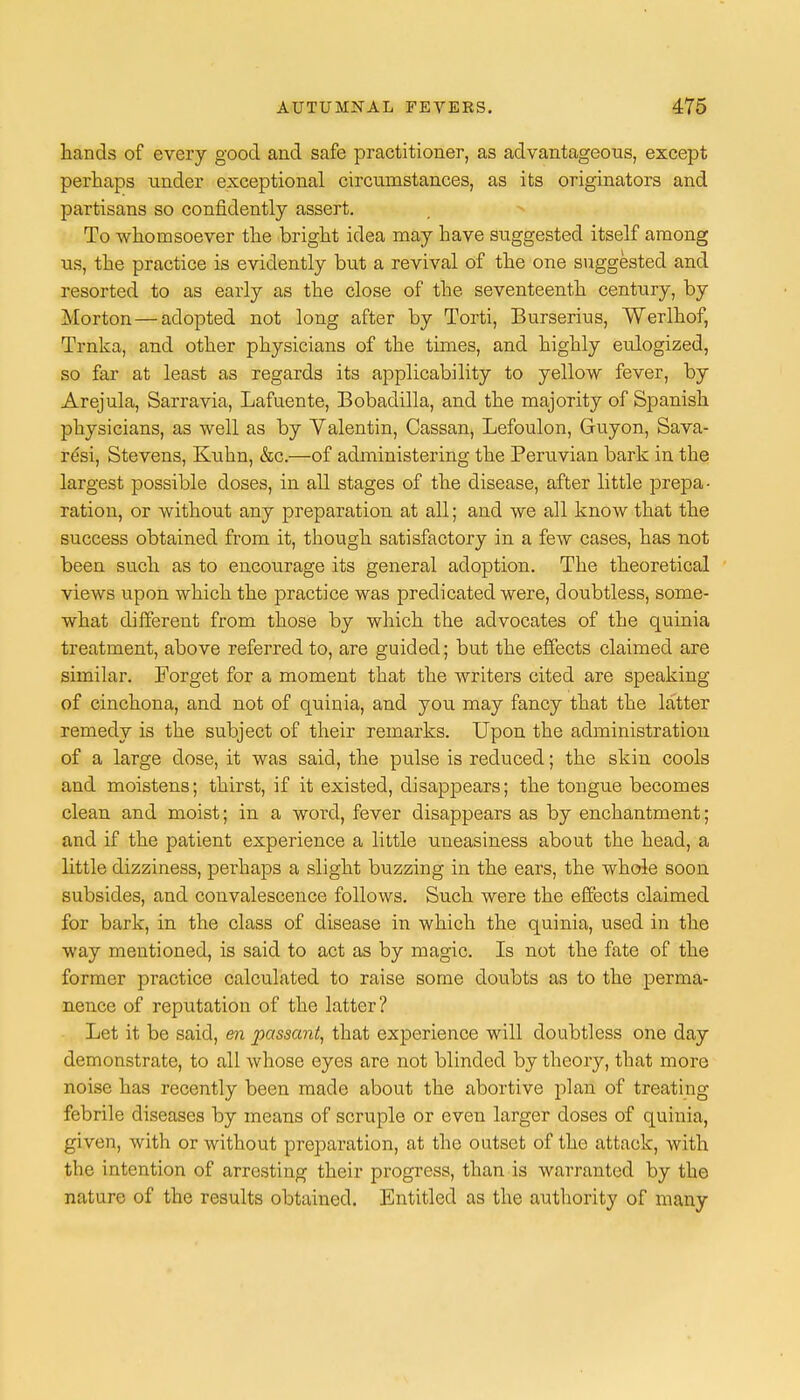 hands of every good and safe practitioner, as advantageous, except perhaps under exceptional circumstances, as its originators and partisans so confidently assert. To whomsoever the bright idea may have suggested itself among us, the practice is evidently but a revival of the one suggested and resorted to as early as the close of the seventeenth century, by Morton—adopted not long after by Torti, Burserius, Werlhof, Trnka, and other physicians of the times, and highly eulogized, so far at least as regards its applicability to yellow fever, by Arejula, Sarravia, Lafuente, Bobadilla, and the majority of Spanish physicians, as well as by Valentin, Cassan, Lefoulon, Guyon, Sava- resi, Stevens, Kuhn, &c.—of administering the Peruvian bark in the largest possible doses, in all stages of the disease, after little prepa- ration, or without any preparation at all; and we all know that the success obtained from it, though satisfactory in a few cases, has not been such as to encourage its general adoption. The theoretical views upon which the practice was predicated were, doubtless, some- what different from those by which the advocates of the quinia treatment, above referred to, are guided; but the effects claimed are similar. Forget for a moment that the writers cited are speaking of cinchona, and not of quinia, and you may fancy that the latter remedy is the subject of their remarks. Upon the administration of a large dose, it was said, the pulse is reduced; the skin cools and moistens; thirst, if it existed, disappears; the tongue becomes clean and moist; in a word, fever disappears as by enchantment; and if the patient experience a little uneasiness about the head, a little dizziness, perhaps a slight buzzing in the ears, the whole soon subsides, and convalescence follows. Such were the effects claimed for bark, in the class of disease in which the quinia, used in the way mentioned, is said to act as by magic. Is not the fate of the former practice calculated to raise some doubts as to the perma- nence of reputation of the latter? Let it be said, en passant, that experience will doubtless one day demonstrate, to all whose eyes are not blinded by theory, that more noise has recently been made about the abortive plan of treating febrile diseases by means of scruple or even larger doses of quinia, given, with or without preparation, at the outset of the attack, with the intention of arresting their progress, than is warranted by the nature of the results obtained. Entitled as the authority of many