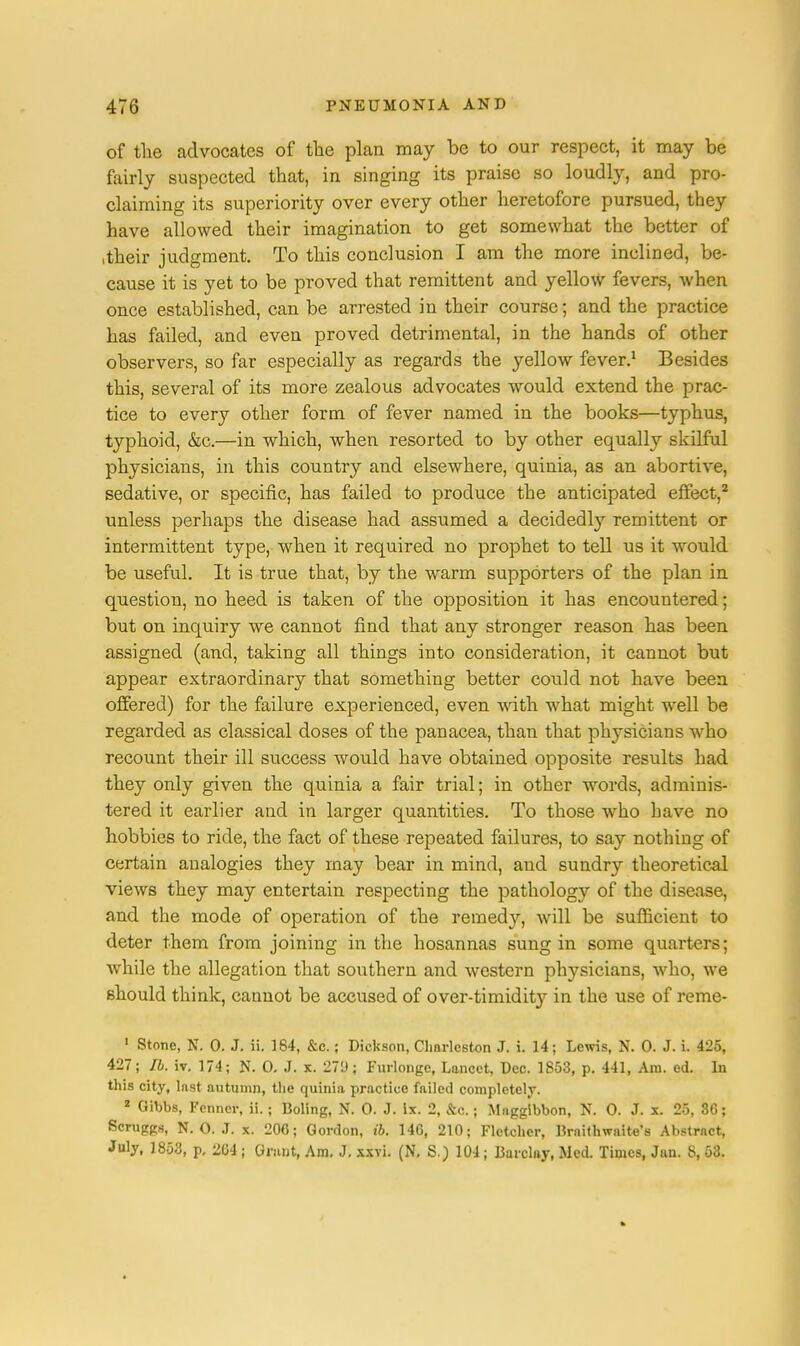 of the advocates of the plan may be to our respect, it may be fairly suspected that, in singing its praise so loudly, and pro- claiming its superiority over every other heretofore pursued, they have allowed their imagination to get somewhat the better of .their judgment. To this conclusion I am the more inclined, be- cause it is yet to be proved that remittent and yellow fevers, when once established, can be arrested in their course; and the practice has failed, and even proved detrimental, in the hands of other observers, so far especially as regards the yellow fever.1 Besides this, several of its more zealous advocates would extend the prac- tice to every other form of fever named in the books—typhus, typhoid, &c.—in which, when resorted to by other equally skilful physicians, in this country and elsewhere, quinia, as an abortive, sedative, or specific, has failed to produce the anticipated effect,2 unless perhaps the disease had assumed a decidedly remittent or intermittent type, when it required no prophet to tell us it would be useful. It is true that, by the warm supporters of the plan in question, no heed is taken of the opposition it has encountered; but on inquiry we cannot find that any stronger reason has been assigned (and, taking all things into consideration, it cannot but appear extraordinary that something better could not have been, offered) for the failure experienced, even with what might well be regarded as classical doses of the panacea, than that physicians who recount their ill success would have obtained opposite results had they only given the quinia a fair trial; in other words, adminis- tered it earlier and in larger quantities. To those who have no hobbies to ride, the fact of these repeated failures, to say nothing of certain analogies they may bear in mind, and sundry theoretical views they may entertain respecting the pathology of the disease, and the mode of operation of the remedy, will be sufficient to deter them from joining in the hosannas sung in some quarters; while the allegation that southern and western physicians, who, we should think, cannot be accused of over-timidit}- in the use of reme- 1 Stone, N. 0. J. ii. 164, &c.; Dickson, Charleston J. i. 14; Lewis, N. 0. J. i. 425, 427; lb. iv. 174; N. 0. J. x. 27'J; Furlonge, Lancet, Dec. 1853, p. 441, Am. ed. In this city, last autumn, the quinia practice failed completely. 8 Gibbs, Fenncr, ii.; Doling, N. 0. J. ix. 2, &c.; Maggibbon, N. 0. J. x. 25, 36; Scruggs, N.O.J, x. 206; Gordon, ib. 146, 210; Fletcher, Draithwaite's Abstract, July, 1853, p, 204; Grunt, Am, J. xxvi. (N. S.) 104; Barclay, Med. Times, Jan. 8, 63.