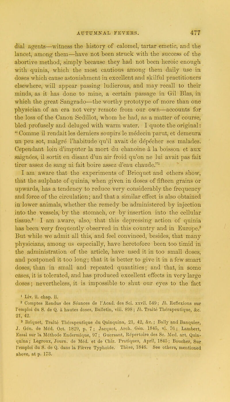 dial agents—witness the history of calomel, tartar emetic, and the lancet, among1 them—have not been struck with the success of the abortive method, simply because they had not been heroic enough with quinia, which the most cautious among them daily use in doses which cause astonishment in excellent and skilful practitioners elsewhere, will appear passing ludicrous, and may recall to their minds, as it has done to mine, a certain passage in Gil Bias, in which the great Sangrado—the worthy prototype of more than one physician of an era not very remote from our own—accounts for the loss of the Canon Sedillot, whom he had, as a matter of course, bled profusely and deluged with warm water. I quote the original:  Comme il rendait les derniers soupirs le medecin parut, et demeura un peu sot, malgre l'habitude qu'il avait de depe'cher ses malades. Cependant loin d'imputer la mort du chanoine a. la boisson et aux saignees, il sortit en disant d'un air froid qu'on ne lui avait pas fait tirer assez de sang ni fait boire assez d'eau chaude.1 I am aware that the experiments of Bricquet and others show, that the sulphate of quinia, when given in doses of fifteen grains or upwards, has a tendency to reduce very considerably the frequency and force of the circulation; and that a similar effect, is also obtained in lower animals, Avhether the remedy be administered by injection into the vessels, by the stomach, or by insertion into the cellular tissue.2 I am aware, also, that this depressing action of quinia has been very frequently observed in this country and in Europe.3 But while we admit all this, and feel convinced, besides, that many physicians, among us especially, have heretofore been too timid in the administration of the article, have used it in too small doses, and postponed it too long; that it is better to give it in a few smart doses, than in small and repeated quantities; and that, in some cases, it is tolerated, and has produced excellent effects in very large doses; nevertheless, it is impossible to shut our eyes to the fact 1 Liv. ii. chap. ii. * Comptes Rendus dcs Seances de l'Acnd. dcs Sci. xxvii. 549; lb. Reflexions sur l'emploi du S. de Q. a. hautes doses, Bulletin, viii. 898; lb. Traite Therapeutique, &c. 21, 42. 3 Briquet, Traite Therapeutique du Quinquina, 21, 42, &c.; Bally and Banquier, J. Gen. de MCd. Oct. 1829, p. 7; Jacquot, Arch. Gen. 1845, vi. 7G; Lambert, Kssai sur la MGthodc Endermique, 97; Gucrsant, Repertoire des Sc. Med. art. Quin- quina; Legroux, Journ. de M6d. et de Chir. Pratiques, April, 1845; Boucher, Sur l'emploi du S. de Q. dans la Fievro Typhoidc. These, 184G. See others, mentioned above, at p. 173.