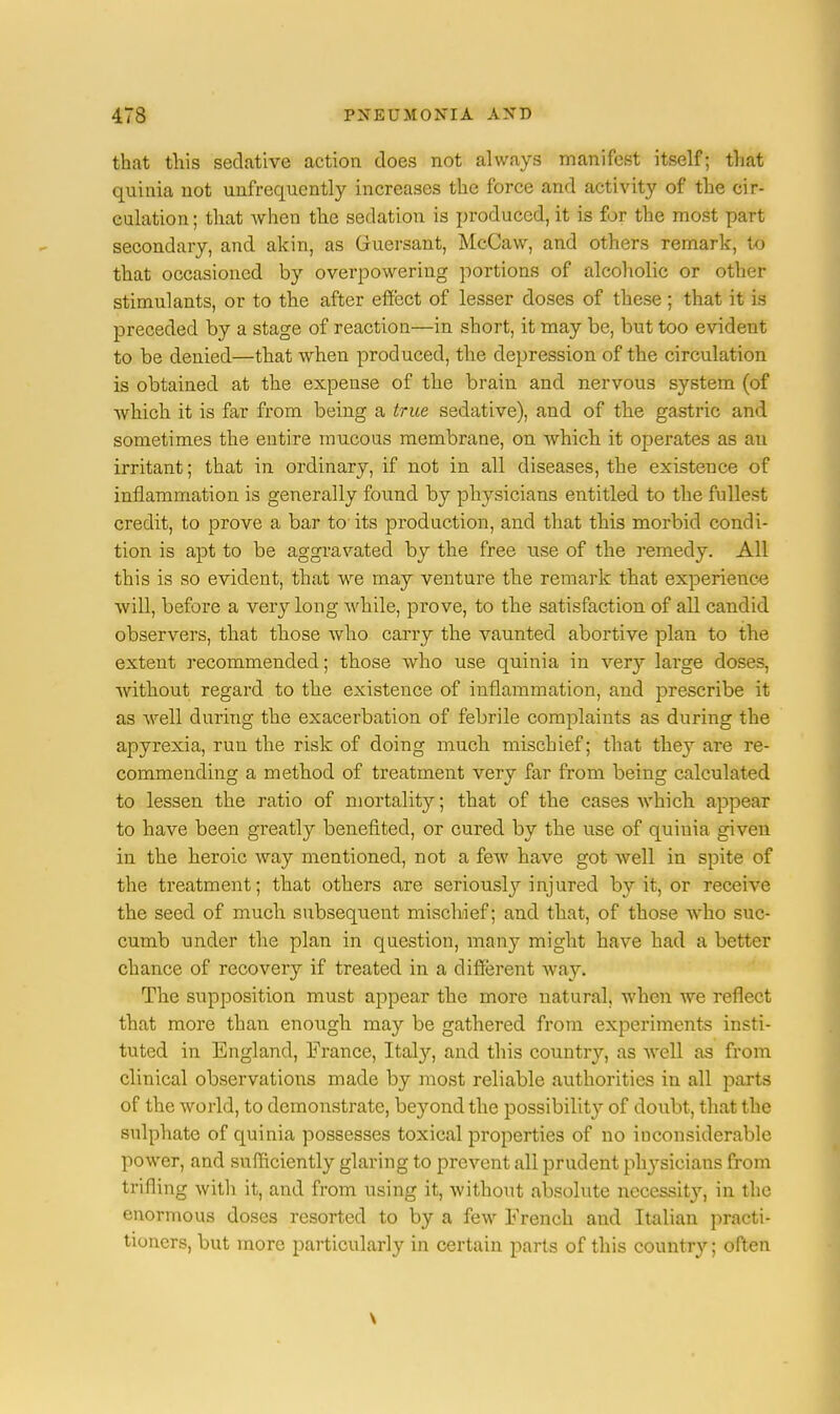that this sedative action does not always manifest itself; that quinia not unfrequently increases the force and activity of the cir- culation ; that when the sedation is produced, it is for the most part secondary, and akin, as Guersant, McCaw, and others remark, to that occasioned by overpowering portions of alcoholic or other stimulants, or to the after effect of lesser doses of these ; that it is preceded by a stage of reaction—in short, it may be, but too evident to be denied—that when produced, the depression of the circulation is obtained at the expense of the brain and nervous system (of which it is far from being a true sedative), and of the gastric and sometimes the entire mucous membrane, on which it operates as an irritant; that in ordinary, if not in all diseases, the existence of inflammation is generally found by physicians entitled to the fullest credit, to prove a bar to its production, and that this morbid condi- tion is apt to be aggravated by the free use of the remedy. All this is so evident, that we may venture the remark that experience will, before a very long while, prove, to the satisfaction of all candid observers, that those who carry the vaunted abortive plan to the extent recommended; those who use quinia in very large doses, without regard to the existence of inflammation, and prescribe it as well during the exacerbation of febrile complaints as during the apyrexia, run the risk of doing much mischief; that they are re- commending a method of treatment very far from being calculated to lessen the ratio of mortality; that of the cases which appear to have been greatly benefited, or cured by the use of quinia given in the heroic way mentioned, not a few have got well in spite of the treatment; that others are seriously injured by it, or receive the seed of much subsequent mischief; and that, of those who suc- cumb under the plan in question, many might have had a better chance of recovery if treated in a different way. The supposition must appear the more natural, when we reflect that more than enough may be gathered from experiments insti- tuted in England, France, Italy, and this country, as well as from clinical observations made by most reliable authorities in all parts of the world, to demonstrate, bej'ond the possibility of doubt, that the sulphate of quinia possesses toxical properties of no inconsiderable power, and sufficiently glaring to prevent all prudent plvysieians from trifling with it, and from using it, without absolute nccesshVy, in the enormous doses resorted to by a few French and Italian practi- tioners, but more particularly in certain parts of this country; often