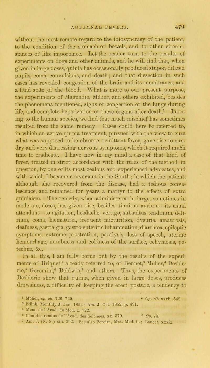 without the most remote regard to the idiosyncrasy of the patient, to the condition of the stomach or bowels, and to other circum- stances of like importance. Let the reader turn to the results of experiments on dogs and other animals, and he will find that, when given in large doses, quinia has occasionally produced stupor, dilated pupils, coma, convulsions, and death; and that dissection in such cases has revealed congestion of the brain and its membranes, and a fluid state .of the blood. What is more to our present purpose, the experiments of Magendie, Melier, and pthers exhibited, besides the phenomena mentioned, signs of congestion of the lungs during life, and complete hepatization of these organs after death.1 Turn- ing to the human species, we find that much mischief has sometimes resulted from the same remedy. Cases could here be referred to, in which an active quinia treatment, pursued with the view to cure what was supposed to be obscure remittent fever, gave rise to sun- dry and very distressing nervous symptoms, which it required nrach time to eradicate. I have now in my mind a case of that kind of fever, treated in strict accordance with the rules of the method in question, by one of its most zealous and experienced advocates, and with which I became conversant in the South; in which the patient, although she recovered from the disease, had a tedious conva- lescence, and remained for years a martyr to the effects of extra quiniaism. The remedy, when administered in large, sometimes in moderate, doses, has given rise, besides tinnitus aurium—its usual attendant—to agitation, headache, vertigo, subsultus tendinum, deli- rium, coma, hematuria, frequent micturition, clysuria, amaurosis, deafness, gastralgia, gastro-enteritic inflammation, diarrhoea, epileptic symptoms, extreme prostration, paralysis, loss of speech, uterine hemorrhage, numbness and coldness of the surface, echymosis, pe- techia?, &c. In all this, I am fully borne out by the results of the experi- ments of Briquet,2 already referred to, of Bennet,3 Mclier,4 Deside- rio,5 Geromini,6 Baldwin,7 and others. Thus, the experiments of Desiderio show that quinia, when given in large doses, produces drowsiness, a difficulty of keeping the erect posture, a tendency to 1 MC-licr, op. cit. 726, 729. 2 Op. cit. xxvii. 649. 3 Edinb. Monthly J. Jan. 1852; Am. J. Oct. 1852, p. 491. 4 Mem. de l'Acad. dc Med. x. 722. 6 Comptcs rendus de l'Acad. des Sciences, xx. 370. 0 Op. cit. 7 Am. J. (N. S.) xiii. 292. See also Percira, Mat. Med. ii.; Lancet, xxxix.