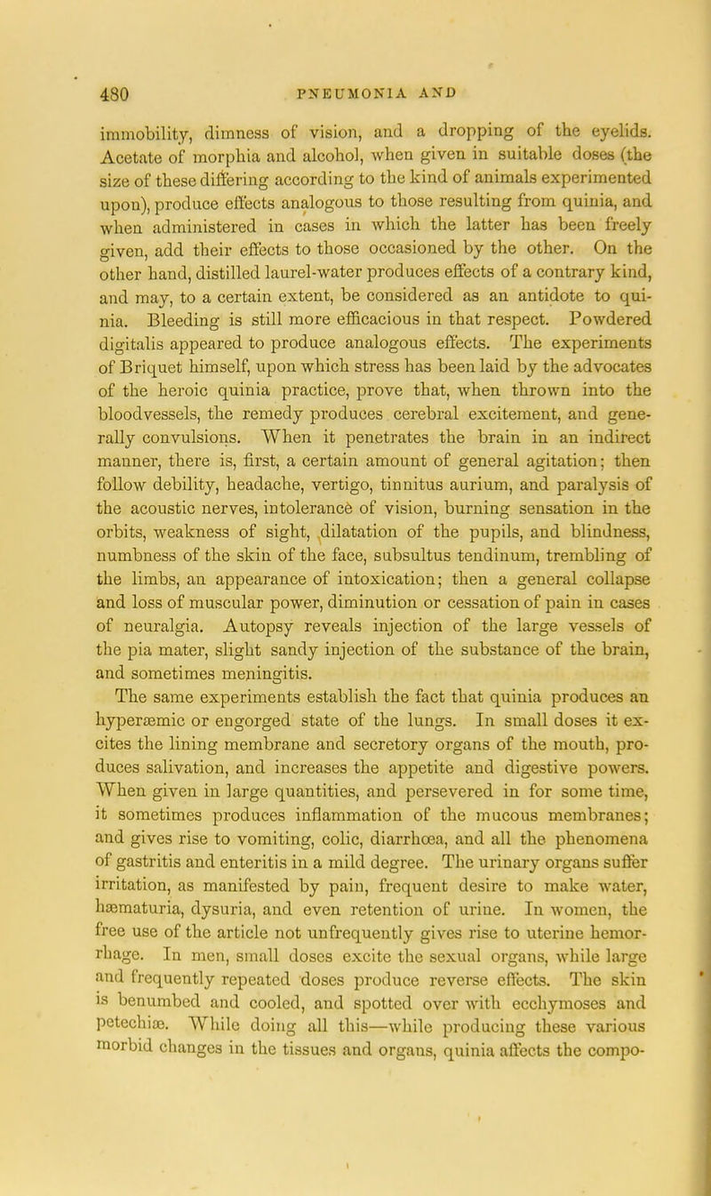 immobility, dimness of vision, and a dropping of the eyelids. Acetate of morphia and alcohol, when given in suitable doses (the size of these differing according to the kind of animals experimented upon), produce effects analogous to those resulting from quiuia, and when administered in cases in which the latter has been freely o-iven, add their effects to those occasioned by the other. On the other hand, distilled laurel-water produces effects of a contrary kind, and may, to a certain extent, be considered as an antidote to qui- nia. Bleeding is still more efficacious in that respect. Powdered digitalis appeared to produce analogous effects. The experiments of Briquet himself, upon which stress has been laid by the advocates of the heroic quinia practice, prove that, when thrown into the bloodvessels, the remedy produces cerebral excitement, and gene- rally convulsions. When it penetrates the brain in an indirect manner, there is, first, a certain amount of general agitation; then follow debility, headache, vertigo, tinnitus aurium, and paralysis of the acoustic nerves, intolerance of vision, burning sensation in the orbits, weakness of sight, dilatation of the pupils, and blindness, numbness of the skin of the face, subsultus tendinum, trembling of the limbs, an appearance of intoxication; then a general collapse and loss of muscular power, diminution or cessation of pain in cases of neuralgia. Autopsy reveals injection of the large vessels of the pia mater, slight sandy injection of the substance of the brain, and sometimes meningitis. The same experiments establish the fact that quinia produces an hyperaemic or engorged state of the lungs. In small doses it ex- cites the lining membrane and secretory organs of the mouth, pro- duces salivation, and increases the appetite and digestive powers. When given in large quantities, and persevered in for some time, it sometimes produces inflammation of the mucous membranes; and gives rise to vomiting, colic, diarrhoea, and all the phenomena of gastritis and enteritis in a mild degree. The urinary organs suffer irritation, as manifested by pain, frequent desire to make water, hematuria, dysuria, and even retention of urine. In women, the free use of the article not unfrequently gives rise to uterine hemor- rhage. In men, small doses excite the sexual organs, while large and frequently repeated doses produce reverse effects. The skin is benumbed and cooled, and spotted over with ecchymoses and petechiaj. While doing all this—while producing these various morbid changes in the tissues and organs, quinia affects the compo-