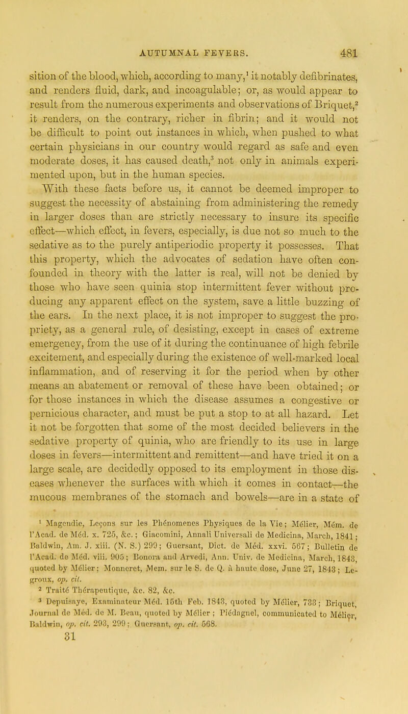 sition of the blood, which, according to many,1 it notably defibrinates, and renders fluid, dark, and incoagulable; or, as would appear to result from the numerous experiments and observations of Briquet,2 it renders, on the contrary, richer in fibrin; and it would not be difficult to point out instances in which, when pushed to what certain physicians in our country would regard as safe and even moderate doses, it has caused death,3 not only in animals experi- mented upon, but in the human species. With these facts before us, it cannot be deemed improper to suggest the necessity of abstaining from administering the remedy in larger doses than are strictly necessary to insure its specific effect—which effect, in fevers, especially, is due not so much to the sedative as to the purely antiperiodic property it possesses. That this property, which the advocates of sedation have often con- founded in theory with the latter is real, will not be denied by those who have seen quinia stop intermittent fever without pro- ducing any apparent effect on the system, save a little buzzing of the ears. In the next place, it is not improper to suggest the pro- priety, as a general rule, of desisting, except in cases of extreme emergency, from the use of it during the continuance of high febrile excitement, and especially during the existence of well-marked local inflammation, and of reserving it for the period when by other means an abatement or removal of these have been obtained; or for those instances in which the disease assumes a congestive or pernicious character, and must be put a stop to at all hazard. Let it not be forgotten that some of the most decided believers in the sedative property of quinia, who are friendly to its use in large doses in fevers—intermittent and remittent—and have tried it on a large scale, are decidedly opposed to its employment in those dis- eases whenever the surfaces with which it comes in contact—the mucous membranes of the stomach and bowels—are in a state of 1 Magcndic, Lccons sur les Phe'nomenes Physiques de la Vie; Melier, Mem. de FA cad. dc Mdd. x. 725, &c.; Giacomini, Annnli Universal! do Mcdicina, March, 1841; I'.aldwin, Am. J. xiii. (N. S.) 209; Guersant, .Diet, de Med. xxvi. 567; Bulletin de 1'Acad. de Med. viii. 905; Bonora and Arvedi, Ann. Univ. de Mcdicina, March, 1843, quoted by Melier; Monncrct, Mem. sur le S. dc Q. ii haute dose, June 27, 1843; Lc- ffroux, op. cil. 2 Traite Therapeutique, &c. 82, &c. 3 Dcpuisaye, Examinateur Mdd. 15th Feb. 1843, quoted by Melier, 733; Briquet, Journal de Med. dc M. Beau, quoted by M61icr ; Piedngncl, communicated to Melier Baldwin, op. cil. 293, 299; Guersant, op. cil. 5G8. 31