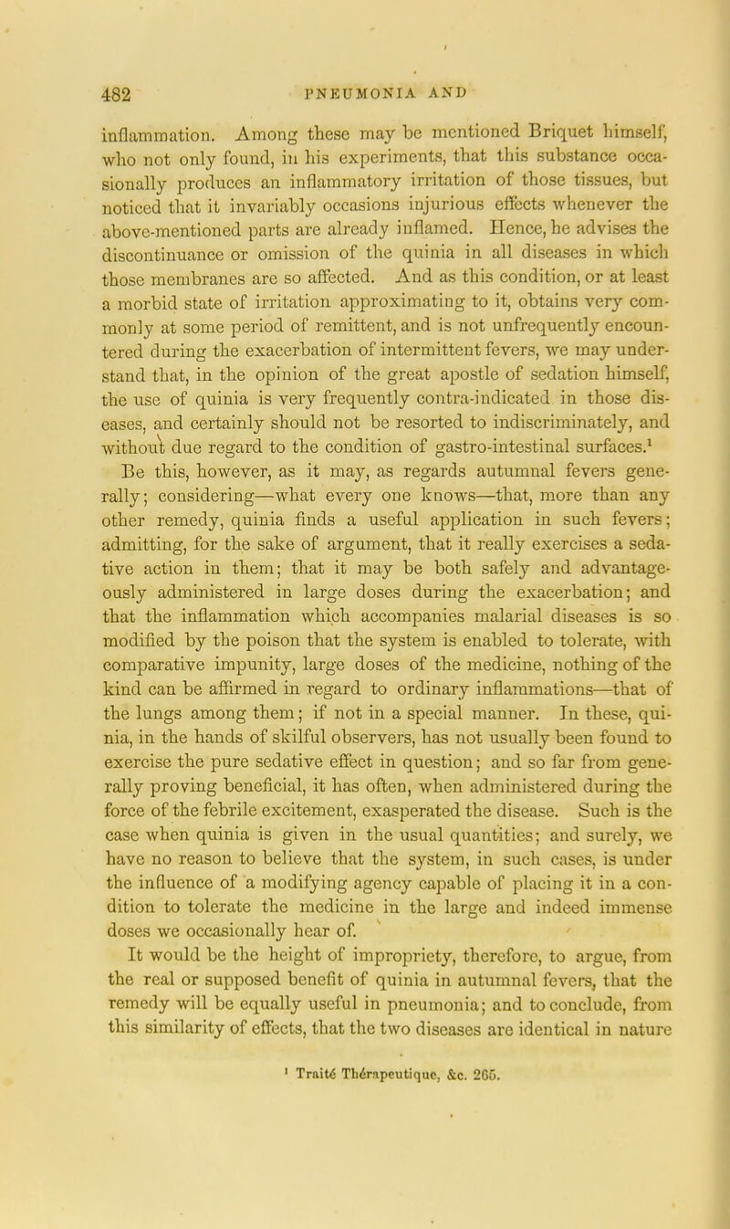 inflammation. Among these may be mentioned Briquet himself, who not only found, in his experiments, that this substance occa- sionally produces an inflammatory irritation of those tissues, but noticed that it invariably occasions injurious effects whenever the above-mentioned parts are already inflamed. Hence, he advises the discontinuance or omission of the quinia in all diseases in which those membranes are so affected. And as this condition, or at least a morbid state of irritation approximating to it, obtains very com- monly at some period of remittent, and is not unfrequently encoun- tered during the exacerbation of intermittent fevers, we may under- stand that, in the opinion of the great apostle of sedation himself, the use of quinia is very frequently contra-indicated in those dis- eases, and certainly should not be resorted to indiscriminately, and without due regard to the condition of gastro-intestinal surfaces.1 Be this, however, as it may, as regards autumnal fevers gene- rally; considering—what every one knows—that, more than any other remedy, quinia finds a useful application in such fevers; admitting, for the sake of argument, that it really exercises a seda- tive action in them; that it may be both safely and advantage- ously administered in large doses during the exacerbation; and that the inflammation which accompanies malarial diseases is so modified by the poison that the system is enabled to tolerate, with comparative impunity, large doses of the medicine, nothing of the kind can be affirmed in regard to ordinary inflammations—that of the lungs among them; if not in a special manner. In these, qui- nia, in the hands of skilful observers, has not usually been found to exercise the pure sedative effect in question; and so far from gene- rally proving beneficial, it has often, when administered during the force of the febrile excitement, exasperated the disease. Such is the case when quinia is given in the usual quantities; and surely, we have no reason to believe that the system, in such cases, is under the influence of a modifying agency capable of placing it in a con- dition to tolerate the medicine in the large and indeed immense doses we occasionally hear of. It would be the height of impropriet}', therefore, to argue, from the real or supposed benefit of quinia in autumnal fevers, that the remedy will be equally useful in pneumonia; and to conclude, from this similarity of effects, that the two diseases arc identical in nature 1 Traitd Thirnpcutiquc, &c. 265.