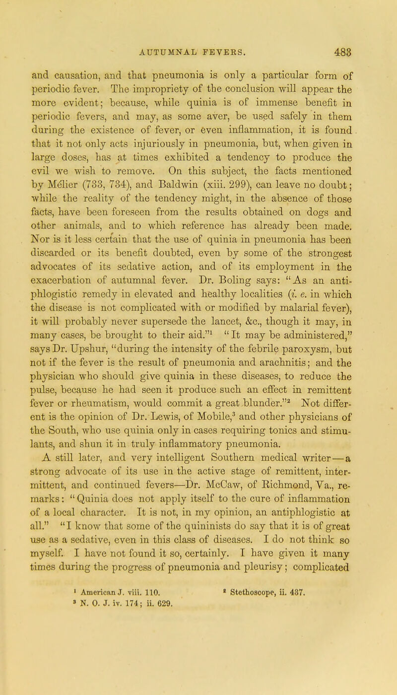 and causation, and that pneumonia is only a particular form of periodic fever. The impropriety of the conclusion will appear the more evident; because, while quinia is of immense benefit in periodic fevers, and may, as some aver, be used safely in them during the existence of fever, or even inflammation, it is found that it not only acts injuriously in pneumonia, but, when given in large doses, has at times exhibited a tendency to produce the evil we wish to remove. On this subject, the facts mentioned by Melier (733, 734), and Baldwin (xiii. 299), can leave no doubt; while the reality of the tendency might, in the absence of those facts, have been foreseen from the results obtained on dogs and other animals, and to which reference has already been made. Nor is it less certain that the use of quinia in pneumonia has been discarded or its benefit doubted, even by some of the strongest advocates of its sedative action, and of its employment in the exacerbation of autumnal fever. Dr. Boling says: As an anti- phlogistic remedy in elevated and healthy localities (i e. in which the disease is not complicated with or modified by malarial fever), it will probably never supersede the lancet, &c, though it may, in many cases, be brought to their aid.1  It may be administered, says Dr. Upshur, during the intensity of the febrile paroxysm, but not if the fever is the result of pneumonia and arachnitis; and the physician who shoxild give quinia in these diseases, to reduce the pulse, because he had seen it produce such an effect in remittent fever or rheumatism, would commit a great blunder.2 Not differ- ent is the opinion of Dr. Lewis, of Mobile,3 and other physicians of the South, who use quinia only in cases requiring tonics and stimu- lants, and shun it in truly inflammatory pneumonia. A still later, and very intelligent Southern medical writer—a strong advocate of its use in the active stage of remittent, inter- mittent, and continued fevers—Dr. McCaw, of Eichmond, Va., re- marks :  Quinia does not apply itself to the cure of inflammation of a local character. It is not, in my opinion, an antiphlogistic at all. I know that some of the quininists do say that it is of great use as a sedative, even in this class of diseases. I do not think so myself. I have not found it so, certainly. I have given it many times during the progress of pneumonia and pleurisy; complicated 1 American J. viii. 110. 4 Stethoscope, ii. 437. s N. 0. J. iv. 174; ii. 629.
