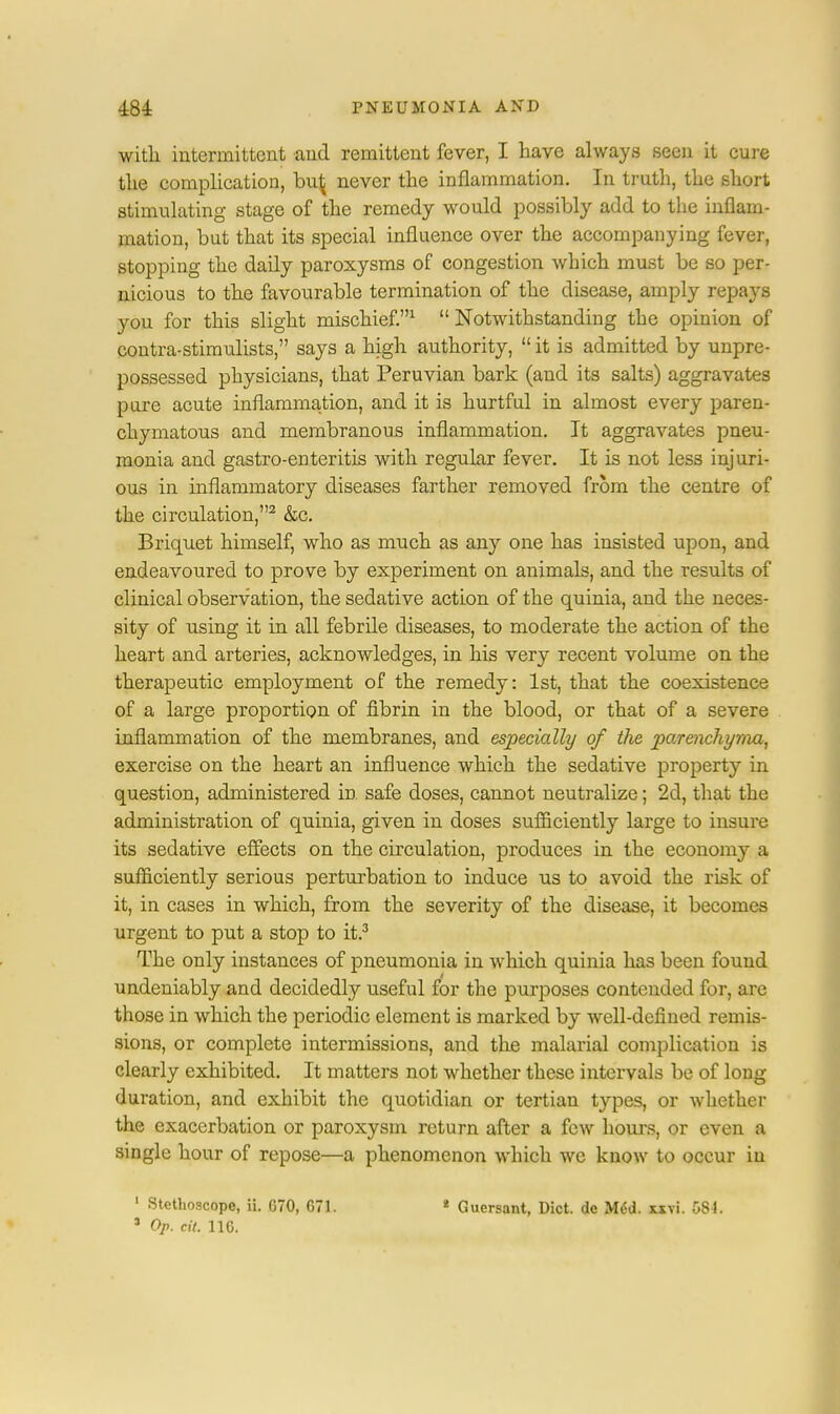 with intermittent and remittent fever, I have always seen it cure the complication, bu^ never the inflammation. In truth, the short stimulating stage of the remedy would possibly add to the inflam- mation, but that its special influence over the accompanying fever, stopping the daily paroxysms of congestion which must be so per- nicious to the favourable termination of the disease, amply repays you for this slight mischief.1  Notwithstanding the opinion of contra-stimulists, says a high authority,  it is admitted by unpre- possessed physicians, that Peruvian bark (and its salts) aggravates pure acute inflammation, and it is hurtful in almost every paren- chymatous and membranous inflammation. It aggravates pneu- monia and gastro-enteritis with regular fever. It is not less injuri- ous in inflammatory diseases farther removed from the centre of the circulation,2 &c. Briquet himself, who as much as any one has insisted upon, and endeavoured to prove by experiment on animals, and the results of clinical observation, the sedative action of the quinia, and the neces- sity of using it in all febrile diseases, to moderate the action of the heart and arteries, acknowledges, in his very recent volume on the therapeutic employment of the remedy: 1st, that the coexistence of a large proportion of fibrin in the blood, or that of a severe inflammation of the membranes, and especially of the parenchyma, exercise on the heart an influence which the sedative property in question, administered in. safe doses, cannot neutralize; 2d, that the administration of quinia, given in doses sufficiently large to insure its sedative effects on the circulation, produces in the economy a sufficiently serious perturbation to induce us to avoid the risk of it, in cases in which, from the severity of the disease, it becomes urgent to put a stop to it.3 The only instances of pneumonia in which quinia has been found undeniably and decidedly useful for the purposes contended for, are those in which the periodic element is marked by well-defined remis- sions, or complete intermissions, and the malarial complication is clearly exhibited. It matters not whether these intervals be of long duration, and exhibit the quotidian or tertian types, or whether the exacerbation or paroxysm return after a few hours, or even a single hour of repose—a phenomenon which wc know to occur in 1 Stethoscope, ii. G70, C71. * Guersant, Diet, de Med. uvi. 584. s Op. tit. 11C.