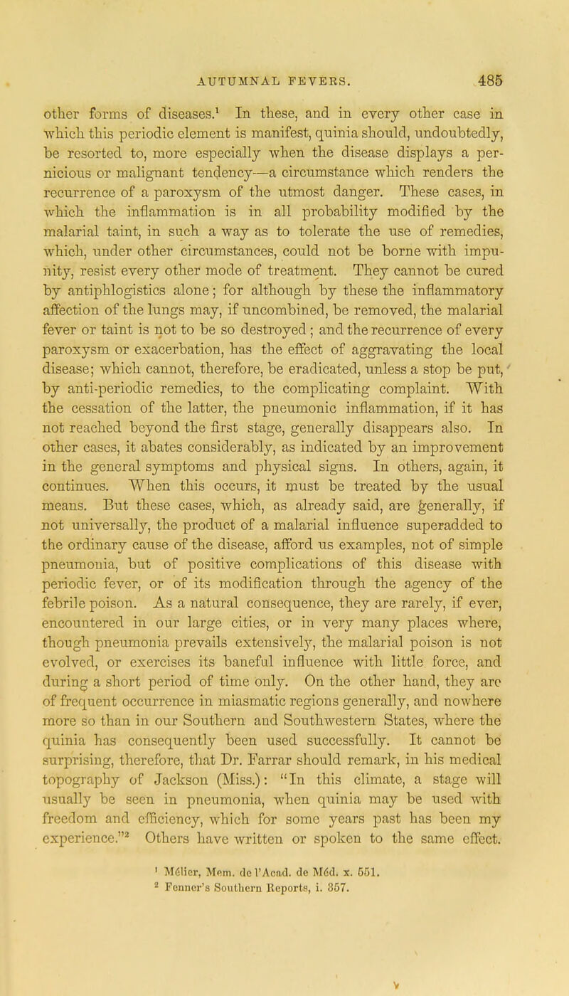 other forms of diseases.1 In these, and in every other case in which this periodic element is manifest, quinia shonld, undoubtedly, be resorted to, more especially when the disease displays a per- nicious or malignant tendency—a circumstance which renders the recurrence of a paroxysm of the utmost danger. These cases, in which the inflammation is in all probability modified by the malarial taint, in such a way as to tolerate the use of remedies, which, under other circumstances, could not be borne with impu- nity, resist every other mode of treatment. They cannot be cured by antiphlogistics alone; for although by these the inflammatory affection of the lungs may, if uncombined, be removed, the malarial fever or taint is not to be so destroyed ; and the recurrence of every paroxysm or exacerbation, has the effect of aggravating the local disease; which cannot, therefore, be eradicated, unless a stop be put,' by anti-periodic remedies, to the complicating complaint. With the cessation of the latter, the pneumonic inflammation, if it has not reached beyond the first stage, generally disappears also. In other cases, it abates considerably, as indicated by an improvement in the general symptoms and physical signs. In others, again, it continues. When this occurs, it must be treated by the usual means. But these cases, which, as already said, are generally, if not universally, the product of a malarial influence superadded to the ordinary cause of the disease, afford us examples, not of simple pneumonia, but of positive complications of this disease with periodic fever, or of its modification through the agency of the febrile poison. As a natural consequence, they are rarely, if ever, encountered in our large cities, or in very many places where, though pneumonia prevails extensiveby, the malarial poison is not evolved, or exercises its baneful influence with little force, and during a short period of time only. On the other hand, they are of frequent occurrence in miasmatic regions generally, and nowhere more so than in our Southern and Southwestern States, where the quinia has consequently been used successfully. It cannot be surprising, therefore, that Dr. Farrar should remark, in his medical topography of Jackson (Miss.): In this climate, a stage will usually be seen in pneumonia, when quinia may be used with freedom and efficiency, which for some years past has been my experience.2 Others have written or spoken to the same effect. 1 M6licr, Mem. dcl'Acad. de M6d. x. 551. 2 Fenncr's Southern Reports, i. 357. v
