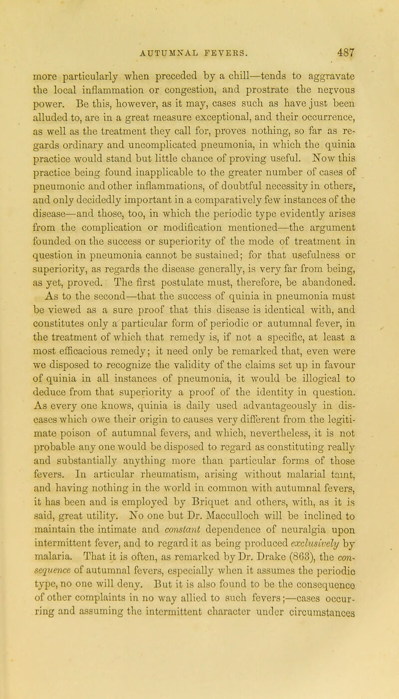 more particularly when preceded by a chill—tends to aggravate the local inflammation or congestion, and prostrate the nervous power. Be this, however, as it may, cases such as have just been alluded to, are in a great measure exceptional, and their occurrence, as well as the treatment they call for, proves nothing, so far as re- gards ordinary and uncomplicated pneumonia, in which the quinia practice would stand but little chance of proving useful. Now this practice being found inapplicable to the greater number of cases of pneumonic and other inflammations, of doubtful necessity in other?, and only decidedly important in a comparatively few instances of the disease—and those, too, in which the periodic type evidently arises from the complication or modification mentioned—the argument founded on the success or superiority of the mode of treatment in question in pneumonia cannot be sustained; for that usefulness or superiority, as regards the disease generally, is very far from being, as yet, proved. The first postulate must, therefore, be abandoned. As to the second—that the success of quinia in pneumonia must be viewed as a sure proof that this disease is identical with, and constitutes only a particular form of periodic or autumnal fever, in the treatment of which that remedy is, if not a specific, at least a most efficacious remedy; it need only be remarked that, even were we disposed to recognize the validity of the claims set up in favour of quinia in all instances of pneumonia, it would be illogical to deduce from that superiority a proof of the identity in question. As every one knows, quinia is daily used advantageously in dis- eases which owe their origin to causes very different from the legiti- mate poison of autumnal fevers, and which, nevertheless, it is not probable any one would be disposed to regard as constituting really and substantially anything more than particular forms of those fevers. In articular rheumatism, arising without malarial taint, and having nothing in the world in common with autumnal fevers, it has been and is employed by Briquet and others, with, as it is said, great utility. No one but Dr. Macculloch will be inclined to maintain the intimate and constant dependence of neuralgia upon intermittent fever, and to regard it as being produced exclusively by malaria. That it is often, as remarked by Dr. Drake (863), the con- sequence of autumnal fevers, especially when it assumes the periodic type, no one will deny. But it is also found to be the consequence of other complaints in no way allied to such fevers;—cases occur- ring and assuming the intermittent character under circumstances