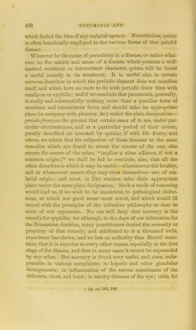 4S8 , PNEUMONIA AND -which forbid the idea of any malarial agency. Nevertheless, quinia is often beneficially employed in the various forms of that painful disease. Whatever be the cause of periodicity in a disease, or rather what- ever be the nature and cause of a disease, which presents a well- marked remittent or intermittent character, quinia will be found a useful remedy in its treatment. It is useful also in certain nervous disorders in which the periodic element does not manifest itself, and which have no more to do with periodic fever than with smallpox or syphilis; and if we conclude that pneumonia, generally, is really and substantially nothing more than a peculiar form of remittent and intermittent fever, and should take its appropriate place (in company with pleurisy, &c.) under the plain designation— periodicfever, on the ground that certain cases of it are, under par- ticular circumstances, and at a particular period of their course, greatly benefited or arrested by quinia; if with Dr. Fony, and others, we admit that the subjection of these diseases to the same remedies which are found to arrest the course of the one, also arrests the course of the other,  implies a close alliance, if not a common origin ;'n we shall be led to conclude, also, that all the other disorders in which it may be useful—wheresoever the locality, and at whatsoever season they may show themselves—are of ma- larial origin; and must, in like manner, take their appropriate place under the same plain designation. Such a mode of reasoning would lead us, if we wish to be consistent, to pathological deduc- tions, at which our good sense must revolt, and which would ill accord with the principles of the inductive philosophy so dear to some of our opponents. No one will deny that mercury is the remedy for syphilis; for although, in the days of our infatuation for the Broussaian doctrine, many practitioners denied the necessity or propriety of that remedy, and attributed to it a thousand evils, experience has shown, and no less an authority than Ricord main- tains, that it is superior to every other means, especially in the first stage of the disease, and that in many cases it cannot be superseded by any other. But mercury is found very useful, and even indis- pensable in various complaints: in hepatic and other glandular derangements; in inflammation of the serous membranes of the abdomen, chest, and head; in sundry diseases of the e}*e; iritis, for ' Op. ext. 185, 18G.