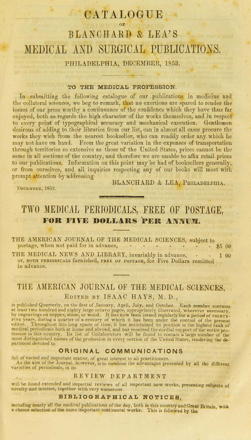 CATALOGUE OS BLANCHAKD & LEA'S MEDICAL AND SURGICAL PUBLICATIONS. PHILADELPHIA, DECEMBER, 1853. TO THE MEDICAL PROFESSION. Ia submitting the following catalogue of our publications in medicine and the collateral sciences, we beg to remark, that no exertions are spared to render the issues of our press worthy a continuance of the confidence which they have thus far enjoyed, both as regards the high character of the works themselves, and in respect to every point of typographical accuracy and mechanical execution. Gentlemen desirous of adding to their libraries from our list, can in almost all cases procure the works they wish from the nearest bookseller, who can readily order any which he may not have on hand. From the great variation in the expenses of transportation through territories so extensive as those of the United States, prices cannot be the same in all sections of the country, and therefore we are unable to affix retail prices to our publications. Information on this point may be had of booksellers generally, or from ourselves, and all inquiries respecting any of our books will meet with prompt attention by addressing BLANCHARD & LEA, Philadelphia. December, 18-53. TWO MEDICAL PERIODICALS, FREE OF POSTAGE, FOR FIVE DOLLARS PER ANNUM. THE AMERICAN JOURNAL OF THE MEDICAL SCIENCES, subject to postage, when not paid for in advance, - - - - - - -$5 00 THE MEDICAL NEWS AND LIBRARY, invariably in advance, - - 1 ©£> or, both periodicals furnished, free of postage, for Five Dollars remitted in advance. THE AMERICAN JOURNAL OF THE MEDICAL SCIENCES, Edited by ISAAC HAYS, M. D., is published Quarterly, on the first of January, April, July, and October. Each number contains at least two hundred and eighty large octavo pages, appropriately illustrated, wherever necessary, by engravings on copj>er, stone, or wood. It lias now been issued regularly for a period of thirty- FIVe years, during a quarter of a century of which it has been under the control of the present editor. Throughout this long space of lime, it has maintained its position in the highest rank of medical periodicals both at home and abroad, and has received the cordial support of the entire pro- leusion in this country. Its list of Collaborators will be found to contain a large number of the most distinguished names of the profession in every section of the United States, rendering the de- partment devoted to ORIGINAL COMMUNICATIONS full of varied and important matter, of great interest to ail practitioners. As the aim of the Journal, however, is to combine the advantages presented by all the different varieties of periodicals, in its REVIEW DEPARTMENT Will be found extended and impartial reviews of all important new works, presenting subjects of novelty and interest, together with very numerous BIBLIOGRAPHICAL NOTICES, including nearly all the medical publications of the day, both in this country and Great Britain with a choice selection of the more important continental works. This is followed by the '