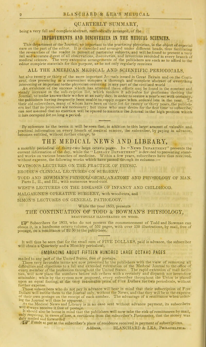 QUARTERLY SUMMARY, being a very full and complete abstract, methodically arranged, of the IMPROVEMENTS AND DISCOVERIES IN TnE MEDICAL SCIENCES. This department of the Journal, so important to the practising physician, is the object of especial care on the part of the editor. It is classified and arranged under different heads, thus facilitating ihe re-earches of the reader in pursuit of particular subjects, and will be found to present a very lull and accurate digest of all observations, discoveries, and inventions recorded in every branch of medical science. The very extensive arrangements of the publishers are such as to afford to the editor complete materials for this purpose, as he not only regularly receives ALL THE AMERICAN MEDICAL AND SCIENTIFIC PERIODICALS, but also twenty or thirty of the more important Journals issued in Great Britain and on the Conti- nent, thus presenting in a convenient compass a thorough and complete abstract of everything interesting or important to the physician occurring in any part of the civilized world An evidence of the success which has attended these efforts may be found in the constant and steady increase in the subscription list, which renders it advisable for gentlemen desiring the Journal, to make known their wishes at an early day, in order to secure a year's set with certainty, the publishers having frequently been unable to supply copies when ordered late in the year. To their old subscribers, many of whom have been on their list for twenty or thirty years, the publish- ers feel that no promises are necessary; but those who may desire tor the first time to subscribe, can rest assured that no exertion will be spared to maintain ihe Journal in the high position which it has occupied for so long a period. By reference to the terms it will be seen that, in addition to this large amount of valuable and practical information on every branch of medical science, the subscriber, by paying in advance, becomes entitled, without further charge, to THE MEDICAL NEWS AND LIBRARY, a monthly periodical of thirty-two large octavo pages. Its News Department presents the current information of the day, while the Library Department is devoted to presenting stand- ard works on various branches of medicine. Within a few years, subscribers have thus received, without expense, the following works which have passed through its columns:— WATSON'S LECTURES ON THE PRACTICE OF PHYSIC. BRODIE'S CLINICAL LECTURES ON SURGERY. TODD AND BOWMAN'S PHYSIOLOGICAL ANATOMY AND PHYSIOLOGY OF MAN. Parts I., II., and HI., with numerous wood-cuts. WEST'S LECTURES ON THE DISEASES OF INFANCY AND CHILDHOOD. MALGAIGNE'S OPERATIVE SURGERY, with wood-cuts, and SIMON'S LECTURES ON GENERAL PATHOLOGY. While the vear 1853, presents THE CONTINUATION OF TODD & BOWMAN'S PHYSIOLOGY, BEAUTIFULLY ILLUSTRATED ON WOOD. Subscribers for 1853, who do not possess the commencement of Todd and Bowman can obtain it, in a handsome octavo volume, of 552 pages, with over 150 illustrations, by mail, free of postage, on a remittance of 52 50 to the publishers. It will thus be seen that for the small sum of FIVE DOLLARS, paid in advance, the subscriber Will obtain a Quarterly and a Monthly periodical, EMBRACING ABOUT FIFTEEN HUNDRED LARGE OCTAVO PAGES mailed to any part of the United Slates, free of postage. These very favorable terms are now presented by the publishers with the view of removing all difficulties aiid objections to a full and extended circulation of the Medical Journal to the olfice of every member of the profession throughout the United Slates. The rapid extension of mail facili- ties, will now place the numbers before sub cribers with a certainty and dispatch not heretofore attainable; while by the system now proposed, every subscriber ibroughout the Union is placed upon an equal footing, at the very reasonable price of 1'ive Dollars (or two periodicals, without further expense. Those subscribers who do not pay in advance will bear in mind that their subscription of Five Dollars will entitle them to the Journal only, without the News, and that they will be at the expen-e of their own postage on ihe receipt of each number. The advantage of a remittance when order- ing the Journal will thus be apparent. •<\h the Medical News and Library is in no case sent without advance payment, its subscribers will always receive it free of postage. It should also be borne in mind that the publishers will now take the risk of remittances by mail, only requiring, in cases of loss, a certificate from the subscriber's Postmaster, that the money was duly maded and forwarded ^ Funds at par at the subscriber's place of residence received in payment of subscriptions. Address, BLANCH A RD & LEA, Philadelphia.