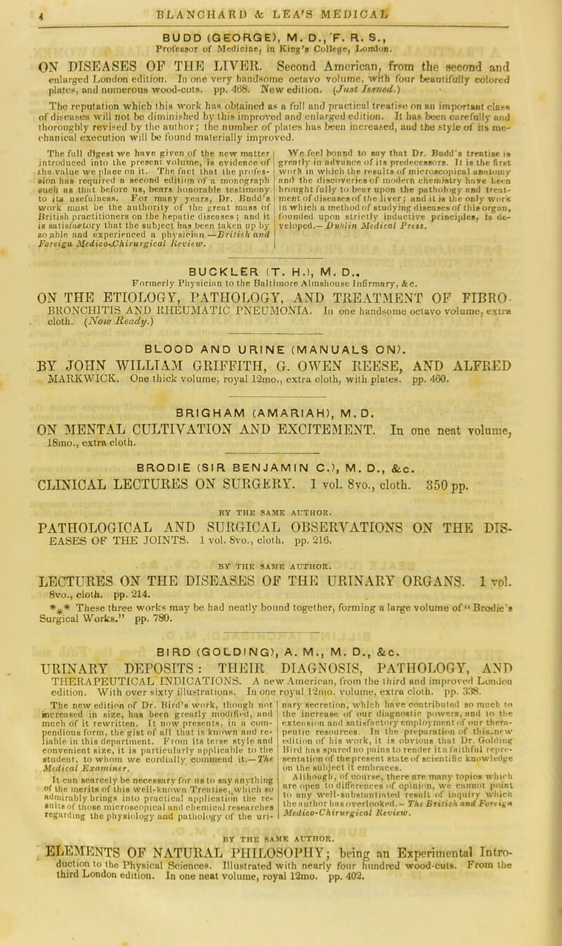 I BUDD (GEORGE), M. D.,F. R. S., Professor of Medicine, in King's College, London. ON DISEASES OP THE LIVER. Second American, from the secrmd and enlarged London edition. In one very handsome octavo volume, with four beautifully colored plates, and numerous wood-cuts, pp.468. New edition. (Just Issued.) The reputation which this work has obtained as a full and practical treatise on an important class of diseases will not be diminished by this improved and enlarged edition. It has been carefully and thoroughly revised by the author ; the number of plates has been increased, and the style of its me- chanical execution will be found materially improved. The full digest we hnve given of the new matter introduced into the present volume, is evidence of vulue we place on it. The fact that the profes- sion has required a second edition of n monograph such as thiit before us, benrs honorable testimony to its usefulness. For many yeurs, Dr. Kudd'a work must be the authority of the j;reat mass of British practitioners on the hepatic diseases ; and il is satisfactory that the subject has been taken up by so able and experienced a physician—British anil Foreign Medico-JOhirurgical Jieview. We feel bonnd to sny thnt Dr. Budd's treatise is greatly in advance of its predecessors. It is the first word in which the results of microscopical unnioiny and the discoveries of modern chemistry have been brought fully to bear upon the pathology and treat- ment of diseases of the liver; and it is the only work in which a method of studying diseases of this organ, founded upon strictly inductive principles, is de- veloped.— Dvblin Medical Pren. BUCKLER (T. H.), M. D.. Formerly Physician to the Baltimore Almshouse Infirmary, Ac. ON THE ETIOLOGY, PATHOLOGY, AND TREATMENT OP FTBRO- BRONCH1TIS AND RHEUMATIC PNEUMONIA, hi one handsome octavo volume, extra cloth. (Now Ready.) BLOOD AND URINE (MANUALS ON). BY JOHN WILLIAM GRIFFITH, G. OWEN REESE, AND ALFRED MARKWICK. One thick volume, royal 12rao., extra cloth, with plates, pp. 460. BRIGHAM (AMARIAH), M.D. ON MENTAL CULTIVATION AND EXCITEMENT. In one neat volume, 18mo., extra cloth. BRODIE (SIR BENJAMIN C), M. D., &c. CLINICAL LECTURES ON SURGERY. 1 vol. 8vo., cloth. 350 pp. BY THE SAME AUTHOR. PATHOLOGICAL AND SURGICAL OBSERVATIONS ON THE DIS- EASES OF THE JOINTS. 1 vol. 8vo., cloth, pp. 216. BV THE SAME AUTHOR. LECTURES ON THE DISEASES OF THE URINARY ORGANS. 1 vol. 8vo., cloth, pp. 214. These three works may be had neatly bound together, forming a large volume of Brodie's Surgical Works. pp. 780. BIRD (GOLDING), A. M., M. D., &c. URINARY DEPOSITS : THEIR DIAGNOSIS, PATHOLOGY, AND THERAPEUTICAL INDICATIONS. A new American, from the third and improved London edition. With over sixty illustrations. In one royal 12nio. volume, extra cloth, pp.338. nary secretion, which hnve contributed so much to the increase of our diagnostic powers, and 10 the extension and satisfactory employment (if our thera- peutic resources. In the preparation of this.ncw edition of his work, it is obvious that Dr. Golding Uird hns spared no pains to render Itn faithful reprc- Thc new edition of Dr. Bird's work, though not increased in size, has been greatly modified, and much of it rewritten. It now presents, in a com- pendious form, the gist of all that is known and re- liable in this department. From its terse style and convenient size, it is particularly applicable to the student, to whom we cordially commend it.— The Medical Examiner. It cun scarcely he necessary for us to say anything of the merits of this well-known Treutise,twhioh so admirably brings into prneticu! application the re- sults of those microscopical and chemical researches regarding the physiology and pathology of the uri- sentation of the present state of scientific knowledge on the subject it embraces. Although, of course, there are many topics whirh nre open to differences of opinion, W6 cannot point to any well-substantiated result of inquiry which the author has overlooked. - The British and Furn'i* Medico-Chirurgical Review. BY THE SAME AUTHOR. ELEMENTS OF NATURAL PHILOSOPHY; being an Experimental Intro- duction to the Physical Science*. Illustrated with nearlv four hundred wood-cuts. From the third London edition. In one neat volume, royal 12mo. pp. 402.