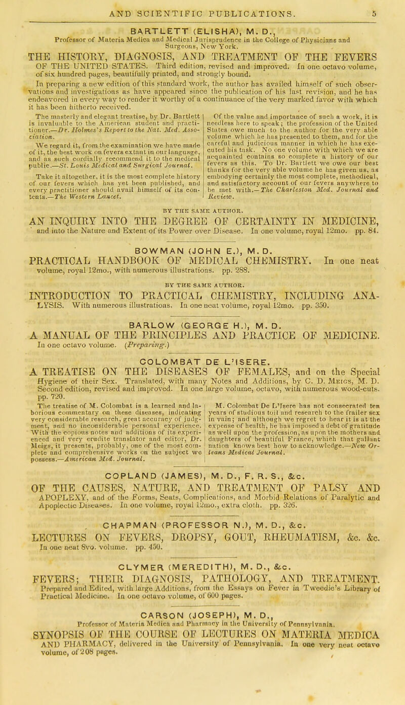 BARTLETT (ELISHA), M. D., Professor of Materia Mcdica and Medical Jurisprudence in the College of Physicians and Surgeons, New York. THE HISTORY, DIAGNOSIS, AND TREATMENT OF THE FEVERS OF THE UNITED STATES. Third edition, revised and improved. In one octavo volume, of six hundred pages, beautifully printed, and strongly bound. In preparing a new edition of this standard work, the author has availed himself of such obser- vations and investigations as have appeared since the publication of his last revision, and he has endeavored in every way to render it worthy of a continuance of the very marked favor with which it has been hitherto received. The masterly and elegant treatise, by Dr. Bartlett is invaluable to the American student and practi- tioner.—Dr. Holmes's Report to the Nat. Med. Asso- ciation. We regard it, from the examination we have made of it, the best work on fevers extant in our language, and as such cordially recommend it to the medical public.—St. Louis Medical and Surgical Journal. Take it altogether, it is the most complete history of our fevers which has yet been published, and every practitioner should avail himself of its con- tents.— The Western Lancet. Of ihe value and importance of such a work, it is needless here to speak ; the profession of the United States owe much to the author for the very able volume which lie has presented to them, and for the careful aud judicious manner in which he haB exe- cuted his task. No one volume with which we are acquainted contains so complete a history of our fevers as this. To Dr. Bartlett we owe our best thanks for the very able volume he has given us, as embodying certainly the most complete, methodical, and satisfactory account of our fevers anywhere to he met with.— The Charleston Med. Journal and Review. BY THE SAME AUTHOR. AN INQUIRY INTO THE DEGREE OF CERTAINTY IN MEDICINE, and into the Nature and Extent of its Power over Disease. In one volume, royal 12mo. pp.84. BOWMAN (JOHN E.), M.D. PRACTICAL HANDBOOK OF MEDICAL CHEMISTRY. In one neat volume, royal 12mo., with numerous illustrations, pp. 288. BY THE SAME AUTHOR. INTRODUCTION TO PRACTICAL CHEMISTRY, INCLUDING ANA- LYSIS. With numerous illustrations. In one neat volume, royal 12mo. pp. 350. BARLOW (GEORGE H.), M.D. A MANUAL OF THE PRINCIPLES AND PRACTICE OF MEDICINE. In one oclavo volume. (Preparing.) COLOMBAT DE L'ISERE. A TREATISE ON THE DISEASES OF FEMALES, and on the Special Hygiene of their Sex. Translated, with many Notes and Addilions, by C. D. Meigs, M. D. Second edition, revised and improved. In one large volume, octavo, with numerous wood-cuts, pp. 720. The treatise of M. Colombat is a learned and la- i M. Colombat De L'isere has not consecrated ten borious commentary on these diseases, indicating years of studious toil and research to the frailer sex very considerable research, great accuracy of judg- in vain; and although we regret to hear it is at the ment, and no inconsiderable personal experience, expense of health, he has imposed a debt of gratitude With the copious notes and additions of its experi- as well upon the profession, as upon the mothers and eneed and very erudite translator and editor, Dr. daughters of beautiful France, which that gallant Meigs, it presents, probably, one of the most com- ' nation knows best how to acknowledge.—New Or- plete and comprehensive works on the subject we leans Medical Journal. possess.—American Med. Journal. COPLAND (JAMES), M. D., F. R. S., &c. OF THE CAUSES, NATURE, AND TREATMENT OF PALSY AND APOPLEXY, and of the Forms, Seats, Complications, and Morbid Relations of Paralytic and Apoplectic Diseases. In one volume, royal 12mo., extra cloth, pp. 326. CHAPMAN (PROFESSOR N.), M. D., &c. LECTURES ON FEVERS, DROPSY, GOUT, RHEUMATISM, &c. &c. In one neat 8vo. volume, pp. 450. CLYMER (MEREDITH), M. D., &c. FEVERS; THEIR DIAGNOSIS, PATHOLOGY, AND TREATMENT. Prepared and Edited, with large Additions, from the Essays on Fever in Tweedie's Library of Practical Medicine. In one octavo volume, of 000 pages. CARSON (JOSEPH), M. D., Professor of Materia Mcdica and Pharmacy in the University of Pennsylvania. SYNOPSIS OF THE COURSE OF LECTURES ON MATERIA MEDIC A AND PHARMACY, delivered in the University of Pennsylvania. In one very neat octavo volume, of 208 pages.