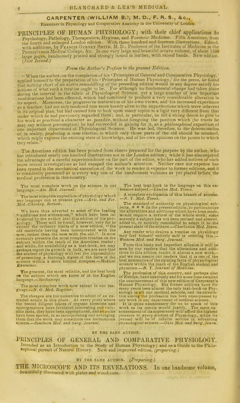 CARPENTER (WILLIAM BJ, M. D., F. R. S., &.C., Examiner in Physiology and Comparative Anatomy in the University of London. PRINCIPLES OF HUMAN PHYSIOLOGY; with their chief applications to Psychology, Pathology, Therapeutics, Hygiene, and Forensic Medicine. Fifth American, from the fourth and enlarged London edition. With three hundred and fourteen illustrations. Edited, with additions, by Francis Gukney Smith, M. D.. Professor of the Institutes of Medicine in the Pennsylvania Medical College, &c. In one very large and beautiful octavo volume, of about 1100 large pages, handsomely printed and strongly hound in leather, with raised bands. New edition. {Just Issued.) From the Author's Preface to the present Edition.  When the author, on the completion of his ' Principles of General and Comparative Physiology.' applied himself to the preparation of his 'Principles of Human Physiologv,' for the press,' he found that nothing short of aw. entire remodelling of the preceding edition would in any degree satisfy his notions of what such a treatise ought to be. For although no fundamental change had taken place during the interval in the fabric ol Physiological Science, yet a large number of less important modifications had been effected, which had combined to produce a very considerable alteration in its aspect. Moreover, the progressive maturation of his own views, and his increased experience as a teacher, had not only rendered him more keenly alive to the imperfections which were inherent in its original plan, but had caused him to look upon many topics in a light very different from that under which he had previously regarded them ; and, in particular, he felt a strong desire to give to his work as practical a character as possible, without foregoing the position which (he trusts he mav say without presumption) he had succeeded in gaining for it, as a philosophical exposition ot one important department of Physiological Science. He was led, therefore, to the determination of. in reality, producing a new treatise, in which only those parts of the old should be retained, which might express the existing slate of knowledge, and of his own opinions on the points to which they relate. The American edition has been printed from sheets prepared for the purpose by the author, who has introduced nearly one hundred illustrations not in the London edition; while it has also enjoyed the advantage of a careful superintendence on the part of the editor, who has added notices of such more recent investigations as had escaped the author's attention. Neither care nor expense has been spared in the mechanical execution of the work to render it superior to former editions, and it is confidently presented as in every way one of the handsomest volumes as yet placed before the medical profession in this country. The most complete work on the science in our language.—Am. Med. Journal. The most complete exposition of physiology which any language can at present give.—Brit, and For. Mid.-Chirurg. lleview. We have thus adverted to some of the leading <l additions and alterations, which have been in- troduced by the author into this edition of his phy- siology. These will be found, however, very far to exceed the ordinary limits of a new edition,  the old materials having been incorporated with the new, rather than the new with the old.;' It now certainly presents the most complete treatise on the r.ubject within the reach of the American reader; and while, for availability as a text-hook, we may perhaps regret its growth in hulk, we are sure that the student of physiology will feel the impossibility of presenting a thorough digest of the facts of the science within a more limited compass.—Medical Examiner. The greatest, the most reliable, and the best hook on the subject which we know of in the English language.—Stethoscope. The most complete work now extant in our lan- guage.—N. O. Med. Register. The chnnges are too numerous to admit of an ex- tended notice in this place. At every point where the recent diligent labors of organic chemists mid microgmphcrs have furnished interesting and valu- able fucts, they have been appropriated, and no pains have been spared, in so incorporating and arranging them that the work may constitute one harmonious system.—Southern Med. and Surg. Journal. The best text-book in the language on this ex- tensive subject.—London Med. Times. A complete cyclopaedia of this branch of science. —N. Y. Med. Times. The standard of authority on physiological sub- jects. * # * In the presentedition. to purticulnrize the alterations and additions which have been made, would require a review of the whole work, since scarcely a subject has not been revised and altered, added to, or entirely remodelled to adapt it to the present state of the science.—Charleston Med. Journ. Any reader who desires a treatise on physiology may feel himself entirely safe in ordering this.— Western Med. and Surg. Journal. From this hasty and imperfect allusion it will be seen by our readers that the alterations and addi- tions to this edition render it. almost a new work— and we can assure our readers that it is one of the best summaries of the existing facts of physiological science within the reach of the English student and physician.—N. Y. Journal of Medicine. The profession of this country, and perhaps also of Europe, have anxiously and for some time awaited the announcement of this new edition of Carpenter's Human Physiology. His former editions have for many years been almost the only text-hook on Phy- siology in all our medical schools, and its circula- tion among the profession has been unsurpassed by any work in any department of medical science. It is quite unnecessary for us to speak of this work as its merits would justify. The mere nn liouiiccment of itsnppenroncc will afford the highest pleasure to every student of Physiology, while its perusal will be of infinite service in ndvancing physiological science.—Ohio Med. and Surg. Journ. BY THE SAME AUTHOR. PRINCIPLES OF GENERAL AND COMPARATIVE PHYSIOLOGY. Intended as an Introduction to the Study of Human Physiology; and ns a Guide to the Philo- sophical pursuit of Natural History. New and improved edition, (preparing.) by the same author. (Prcjiaring.) THE MICROSCOPE AND ITS REVELATIONS. In one handsome Tolume, beautifully illustrated with plales and wood-cuts.