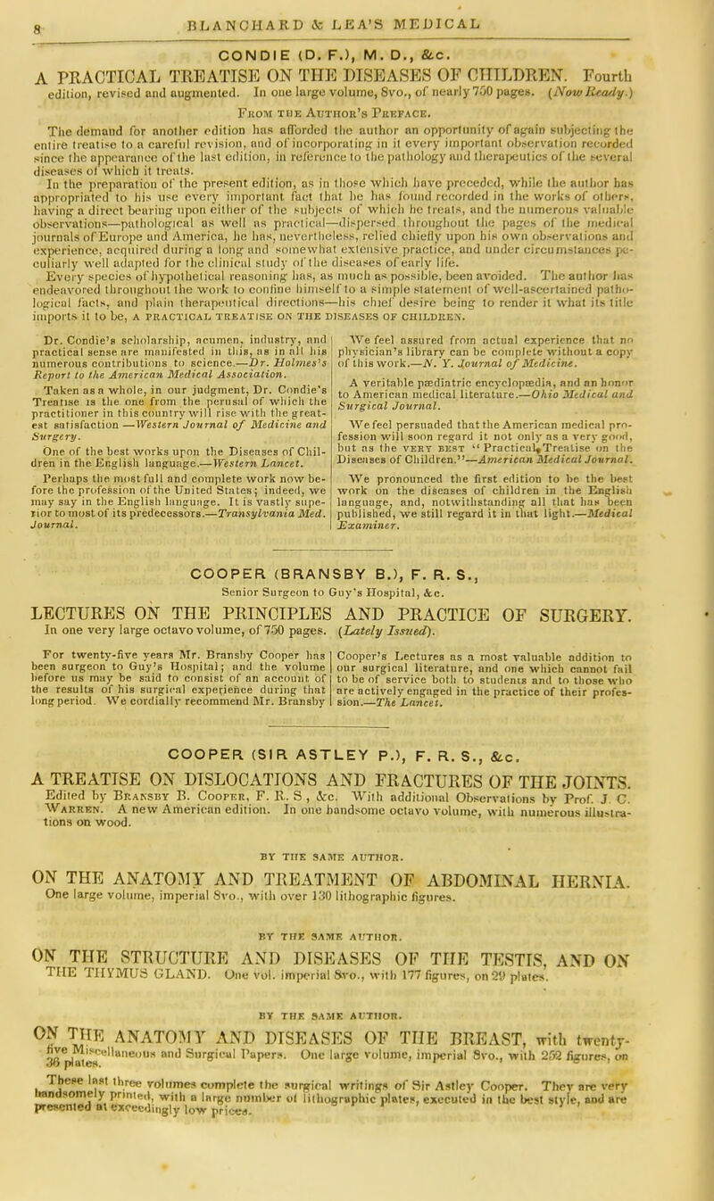 CONDIE (D. F.), M. D.( &c. A PRACTICAL TREATISE ON THE DISEASES OF CHILDREN. Fourth edition, revised and augmented. In one large volume, Svo., of nearly 700 pages. (NowReady.) From the Author's Preface. The demand for another edition has afforded the author an opportunity of again subjecting (be entire treatise to a careful revision, and of incorporating in it every important observation recorded since the appearance of the last edition, in reference to the pathology and therapeutics of the several diseases of which it treats. In the preparation of the present edition, as in those which have preceded, while the author has appropriated to his use every important fact that he has found recorded in the works of other*, having a direct bearing upon either of the subjects of which he treats, and the numerous valuable observations—pathological as well as practical—dispersed throughout the pages of the medical journals of Europe and America, he has, nevertheless, relied chiefly upon his own observations and experience, acquired during a long and somewhat extensive practice, and under circumstances pe- culiarly well adapted for the clinical study of the diseases of early life. Every species of hypothetical reasoning has, as much as possible, been avoided. The author Ims endeavored throughout the work to confine himself to a simple statement of well-ascertained patho- logical facts, and plain therapeutical directions—his chief desire being to render it what its title imports it to be, a practical treatise on the diseases of children. Dr. Condie's scholarship, acumen, industry, and practical sense are manifested in tins, as in all Itis numerous contributions to science.—Dr. Holmes's Report to the American Medical Association. Taken as a whole, in our judgment, Dr. Condie's Treatise is the one from the perusal of which the practitioner in this country will rise with the great- est satisfaction —Western Journal of Medicine and Svrgery. One of the best works upon the Diseases of Chil- dren in the English language.—Western Lancet. Perhaps the most full and complete work now be- fore the profession of the United States; indeed, we may say in the English language. It is vastlj' supe- rior to most of its predecessors.—Transyl vania Med. Journal. Weleel assured from actual experience that no physician's library can be complete without a copy of this work.—N. Y. Journal of Medicine. A veritable pediatric encyclopEedia, and an honor to American medical literature.—Ohio Medical and Surgical Journal. AVefeel persuaded that the American medical pro- fession will soon regard it not only as a very good, but as the very best  Practicul»Trealise on the Diseases of Children.—American Medical Journal. We pronounced the first edition to be. the best work on the diseases of children in the English language, and, notwithstanding all that has been published, we still regard it in that light.—Medical Examiner. COOPER (BRANSBY B.), F. R. S., Senior Surgeon to Guy's Hospital, Sec. LECTURES ON THE PRINCIPLES AND PRACTICE OF SURGERY. In one very large octavo volume, of 750 pages. (Lately Issued). For twenty-five years Mr. Branshy Cooper has been surgeon to Guy's Hospital; and the volume before us may be said to consist of an account of the results of his surgical experience during that long period. We cordially recommend Mr. Branshy Cooper's Lectures as a most valuable addition to our surgical literature, and one which cannot fail to be of service both to students and to those who are actively engaged in the practice of their profes- sion'.—The Lancet. COOPER (SIR ASTLEY P.), F. R. S., 8tc. A TREATISE ON DISLOCATIONS AND FRACTURES OF THE JOINTS. Edited by Bransby B. Cooper, F. R. S , &c, With additional Observations by Prof. J. C. Warren. A new American edition. In one handsome octavo volume, with numerous illuMra- tions on wood. BY THE SAME AUTHOR. ON THE ANATOMY AND TREATMENT OF ABDOMINAL HERNIA. One large volume, imperial Svo., with over 130 lithographic figures. BY THE SAME AUTHOR. ON THE STRUCTURE AND DISEASES OF THE TESTIS, AND ON THE THYMUS GLAND. One vol. imperial Svo., with 177 figures, on2l> plates. BY THE SAME AUTHOR. ON THR ANATOMY AND DISEASES OF THE BREAST, with twentj- hve Miscellaneous and Surgical Papers. One large volume, imperial Svo., with 202 figures, on These Inst three volumes complete the surgical writings of Sir Astlcy Cooper. Thev arc very irandsornely printed, wjt|, „ i„r(fe number 0I lithographic plates, executed in the best style, and are presented a\ exceedingly low prieea.
